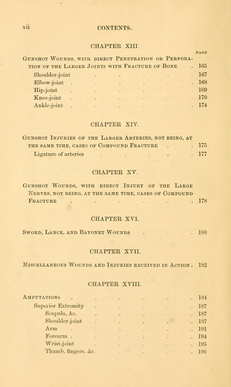 CHAPTER XIII. Gunshot Wounds, with direct Penetration or Perfora tion of the larger joints with fracture of bone Shoulder-joint Elbow-joint Hip-joint Knee-joint Ankle-joint PAGE 165 167 168 169 170 174 CHAPTER XIV. Gunshot Injuries of the Larger Arteries, not being, at the same time, cases of compound fracture . . 175 Ligature of arteries . . . . .177 CHAPTER XV. Gunshot Wounds, with direct Injury of the Large Nerves, not being, at the same time, cases of Compound Fracture ...... 178 CHAPTER XVI. Sword, Lance, and Bayonet Wounds 180 CHAPTER XVII. Miscellaneous Wounds and Injuries received in Action . 182 CHAPTER XVIII. STATIONS .... 18* Superior Extremity .... 187 Scapula, &c. 187 Shoulder -joint .... 187 Arm ..... 191 Forearm ..... 194 Wrist-joint .... 195 Thumb, fingers, &c 196