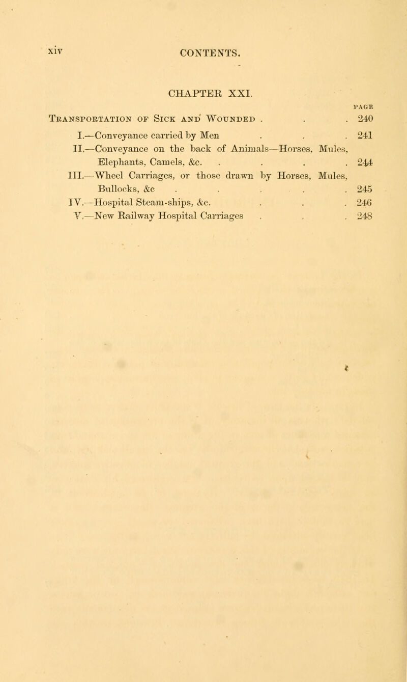 CHAPTER XXI. PAGE Transportation of Sick and Wounded . . . 240 I.—Conveyance carried by Men . , . 241 II.—Conveyance on the back of Animals—Horses. Mules, Elephants, Camels, &c. .... 244 III.—Wheel Carriages, or those drawn by Horses, Mules, Bullocks, &c . . .245 IV.-—Hospital Steam-ships, &c. . . . 246 V.—New Railway Hospital Carriages . , 248