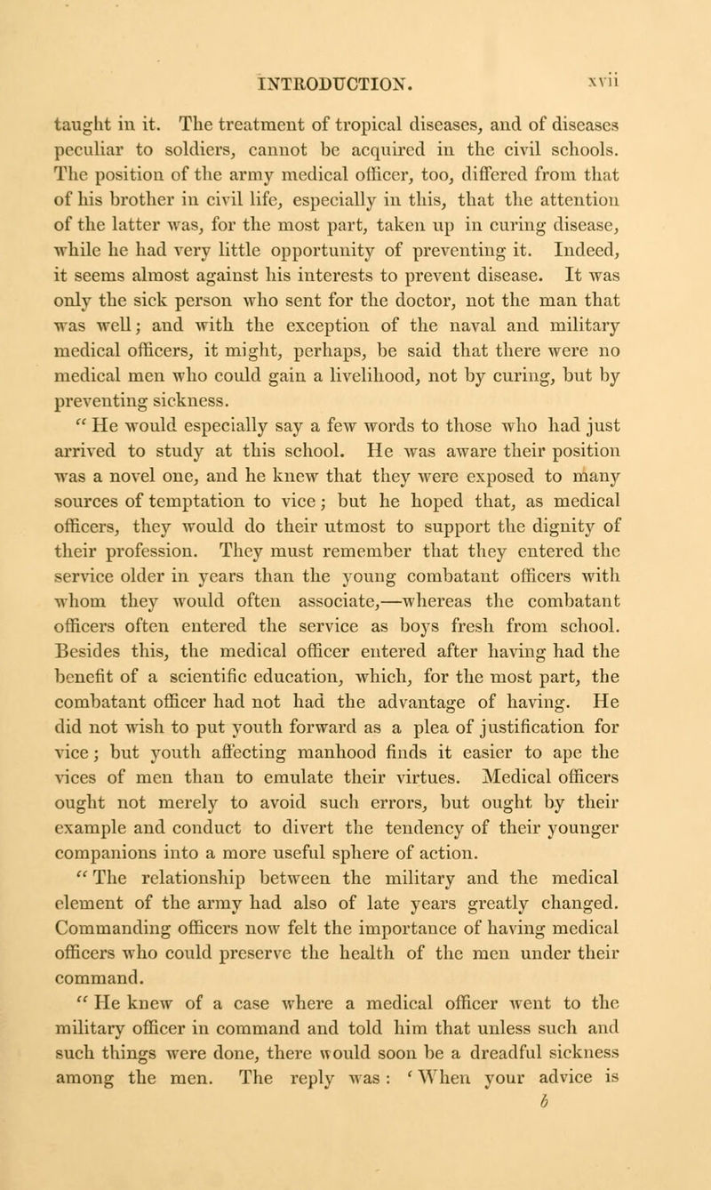 taught in it. The treatment of tropical diseases, and of diseases peculiar to soldiers, cannot be acquired in the civil schools. The position of the army medical officer, too, differed from that of his brother in civil life, especially in this, that the attention of the latter was, for the most part, taken up in curing disease, while he had very little opportunity of preventing it. Indeed, it seems almost against his interests to prevent disease. It was only the sick person who sent for the doctor, not the man that was well; and with the exception of the naval and military medical officers, it might, perhaps, be said that there were no medical men who could gain a livelihood, not by curing, but by preventing sickness.  He would especially say a few words to those who had just arrived to study at this school. He was aware their position was a novel one, and he knew that they were exposed to many sources of temptation to vice; but he hoped that, as medical officers, they would do their utmost to support the dignity of their profession. They must remember that they entered the service older in years than the young combatant officers with whom they would often associate,—whereas the combatant officers often entered the service as boys fresh from school. Besides this, the medical officer entered after having had the benefit of a scientific education, which, for the most part, the combatant officer had not had the advantage of having. He did not wish to put youth forward as a plea of justification for vice; but youth affecting manhood finds it easier to ape the vices of men than to emulate their virtues. Medical officers ought not merely to avoid such errors, but ought by their example and conduct to divert the tendency of their younger companions into a more useful sphere of action.  The relationship between the military and the medical element of the army had also of late years greatly changed. Commanding officers now felt the importance of having medical officers who could preserve the health of the men under their command.  He knew of a case where a medical officer went to the military officer in command and told him that unless such and such things were done, there would soon be a dreadful sickness among the men. The reply was: ' When your advice is 5