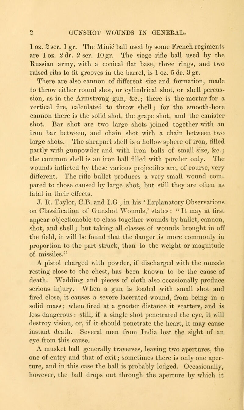 1 oz. 2 scr. 1 gr. The Minie ball used by some French regiments are 1 oz. 2 dr. 2 scr. 10 gr. The siege rifle ball used by the Russian army, with a conical flat base, three rings, and two raised ribs to fit grooves in the barrel, is 1 oz. 5 dr. 3 gr. There are also cannon of different size and formation, made to throw either round shot, or cylindrical shot, or shell percus- sion, as in the Armstrong gun, &c.; there is the mortar for a vertical fire, calculated to throw shell; for the smooth-bore cannon there is the solid shot, the grape shot, and the canister shot. Bar shot are two large shots joined together with an iron bar between, and chain shot with a chain between two large shots. The shrapnel shell is a hollow sphere of iron, filled partly with gunpowder and with iron balls of small size, &c.; the common shell is an iron ball filled with powder only. The wounds inflicted by these various projectiles are, of course, very different. The rifle bullet produces a very small wound com- pared to those caused by large shot, but still they are often as fatal in their effects. J. R. Taylor, C.B. and I.G., in his ' Explanatory Observations on Classification of Gunshot Wounds,' states:  It may at first appear objectionable to class together wounds by bullet, cannon, shot, and shell; but taking all classes of wounds brought in off the field, it will be found that the danger is more commonly in proportion to the part struck, than to the weight or magnitude of missiles. A pistol charged with powder, if discharged with the muzzle resting close to the chest, has been known to be the cause of death. Wadding and pieces of cloth also occasionally produce serious injury. When a gun is loaded with small shot and fired close, it causes a severe lacerated wound, from being in a solid mass; when fired at a greater distance it scatters, and is less dangerous: still, if a single shot penetrated the eye, it will destroy vision, or, if it should penetrate the heart, it may cause instant death. Several men from India lost the sight of an eye from this cause. A musket ball generally traverses, leaving two apertures, the one of entiy and that of exit; sometimes there is only one aper- ture, and in this case the ball is probably lodged. Occasionally, however, the ball drops out through the aperture by which it