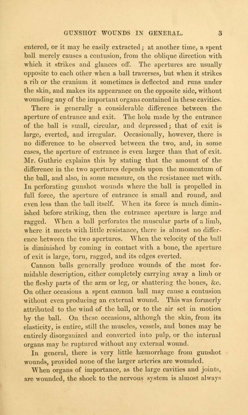 entered, or it may be easily extracted; at another time, a spent ball merely causes a contusion, from the oblique direction with which it strikes and glances off. The apertures are usually opposite to each other when a ball traverses, but when it strikes a rib or the cranium it sometimes is deflected and runs under the skin, and makes its appearance on the opposite side, without wounding any of the important organs contained in these cavities. There is generally a considerable difference between the aperture of entrance and exit. The hole made by the entrance of the ball is small, circular, and depressed; that of exit is large, everted, and irregular. Occasionally, however, there is no difference to be observed between the two, and, in some cases, the aperture of entrance is even larger than that of exit. Mr. Guthrie explains this by stating that the amount of the difference in the two apertures depends upon the momentum of the ball, and also, in some measure, on the resistance met with. In perforating gunshot wounds where the ball is propelled in full force, the aperture of entrance is small and round, and even less than the ball itself. When its force is much dimin- ished before striking, then the entrance aperture is large and ragged. When a ball perforates the muscular parts of a limb, where it meets with little resistance, there is almost no differ- ence between the two apertures. When the velocity of the ball is diminished by coming in contact with a bone, the aperture of exit is large, torn, ragged, and its edges everted. Cannon balls generally produce wounds of the most for- midable description, either completely carrying away a limb or the fleshy parts of the arm or leg, or shattering the bones, &c. On other occasions a spent cannon ball may cause a contusion without even producing an external wound. This was formerly attributed to the wind of the ball, or to the air set in motion by the ball. On these occasions, although the skin, from its elasticity, is entire, still the muscles, vessels, and bones may be entirely disorganized and converted into pulp, or the internal organs may be ruptured without any external wound. In general, there is very little haemorrhage from gunshot wounds, provided none of the larger arteries are wounded. When organs of importance, as the large cavities and joints, are wounded, the shock to the nervous system is almost always