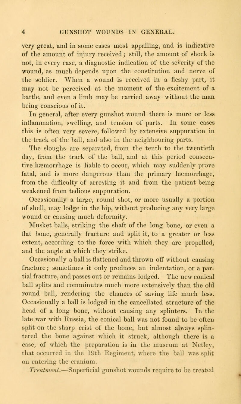 very great, and in some cases most appalling, and is indicative of the amount of injury received; still, the amount of shock is not, in every case, a diagnostic indication of the severity of the wound, as much depends upon the constitution and nerve of the soldier. When a wound is received in a fleshy part, it may not be perceived at the moment of the excitement of a battle, and even a limb may be carried away without the man being conscious of it. In general, after every gunshot wound there is more or less inflammation, swelling, aud tension of parts. In some cases this is often very severe, followed by extensive suppuration in the track of the ball, and also in the neighbouring parts. The sloughs are separated, from the tenth to the twentieth day, from the track of the ball, and at this period consecu- tive haemorrhage is liable to occur, which may suddenly prove fatal, and is more dangerous than the primary haemorrhage, from the difficulty of arresting it and from the patient being weakened from tedious suppuration. Occasionally a large, round shot, or more usually a portion of shell, may lodge in the hip, without producing any very large wound or causing much deformity. Musket balls, striking the shaft of the long bone, or even a flat bone, generally fracture and split it, to a greater or less extent, according to the force with which they are propelled, and the angle at which they strike. Occasionally a ball is flattened and thrown off Avithout causing fracture; sometimes it only produces an indentation, or a par- tial fracture, and passes out or remains lodged. The new conical ball splits and comminutes much more extensively than the old round ball, rendering the chances of saving life much less. Occasionally a ball is lodged in the cancellated structure of the head of a long bone, without causing any splinters. In the late war with Russia, the conical ball was not found to be often split on the sharp crist of the bone, but almost always splin- tered the bone against which it struck, although there is a case, of which the preparation is in the museum at Netley, that occurred in the 19th Regiment, where the ball was split on entering the cranium. Treatment.—Superficial gunshot wounds require to be treated