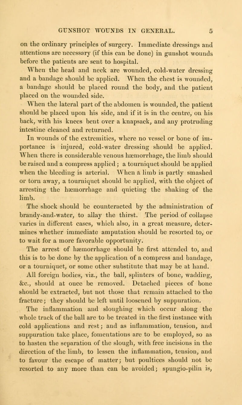 on the ordinary principles of surgery. Immediate dressings and attentions are necessary (if this can be done) in gunshot wounds before the patients are sent to hospital. When the head and neck are wounded, cold-water dressing and a bandage should be applied. When the chest is wounded, a bandage should be placed round the body, and the patient placed on the wounded side. W hen the lateral part of the abdomen is wounded, the patient should be placed upon his side, and if it is in the centre, on his back, with his knees bent over a knapsack, and any protruding intestine cleaned and returned. In wounds of the extremities, where no vessel or bone of im- portance is injured, cold-water dressing should be applied. When there is considerable venous haemorrhage, the limb should be raised and a compress applied; a tourniquet should be applied when the bleeding is arterial. When a limb is partly smashed or torn away, a tourniquet should be applied, with the object of arresting the haemorrhage and quieting the shaking of the limb. The shock should be counteracted by the administration of brandy-and-water, to allay the thirst. The period of collapse varies in different cases, which also, in a great measure, deter- mines whether immediate amputation should be resorted to, or to wait for a more favorable opportunity. The arrest of haemorrhage should be first attended to, and this is to be done by the application of a compress and bandage, or a tourniquet, or some other substitute that may be at hand. All foreign bodies, viz., the ball, splinters of bone, wadding, &c., should at once be removed. Detached pieces of bone should be extracted, but not those that remain attached to the fracture; they should be left until loosened by suppuration. The inflammation and sloughing which occur along the whole track of the ball are to be treated in the first instance with cold applications and rest; and as inflammation, tension, and suppuration take place, fomentations are to be employed, so as to hasten the separation of the slough, with free incisions in the direction of the limb, to lessen the inflammation, tension, and to favour the escape of matter; but poultices should not be resorted to any more than can be avoided; spungio-pilin is,