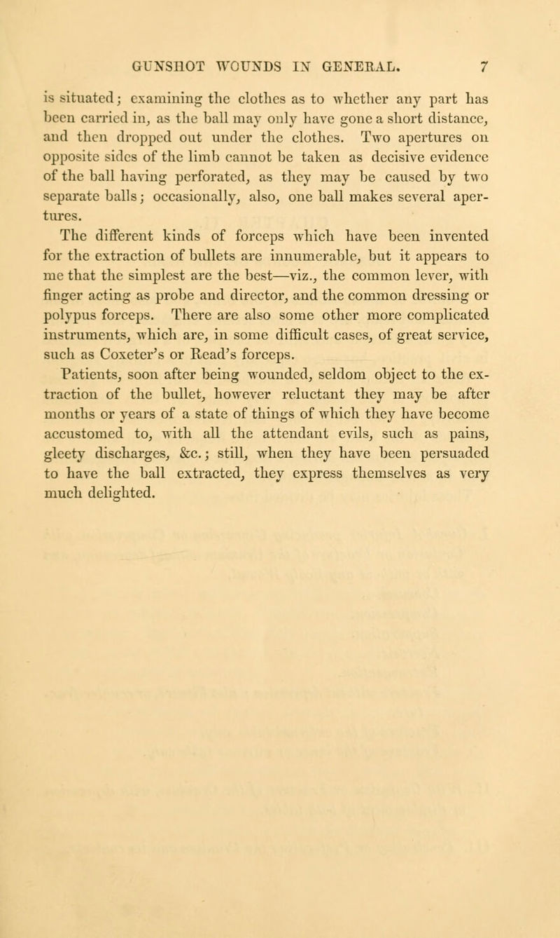is situated; examining the clothes as to whether any part has been carried in, as the ball may only have gone a short distance, and then dropped out under the clothes. Two apertures on opposite sides of the limb cannot be taken as decisive evidence of the ball having perforated, as they may be caused by two separate balls; occasionally, also, one ball makes several aper- tures. The different kinds of forceps which have been invented for the extraction of bullets are innumerable, but it appears to me that the simplest are the best—viz., the common lever, with finger acting as probe and director, and the common dressing or polypus forceps. Thei'e are also some other more complicated instruments, which are, in some difficult cases, of great service, such as Coxeter's or Read's forceps. Patients, soon after being Mounded, seldom object to the ex- traction of the bullet, however reluctant they may be after months or years of a state of things of which they have become accustomed to, with all the attendant evils, such as pains, gleety discharges, &c.; still, when they have been persuaded to have the ball extracted, they express themselves as very much delighted.