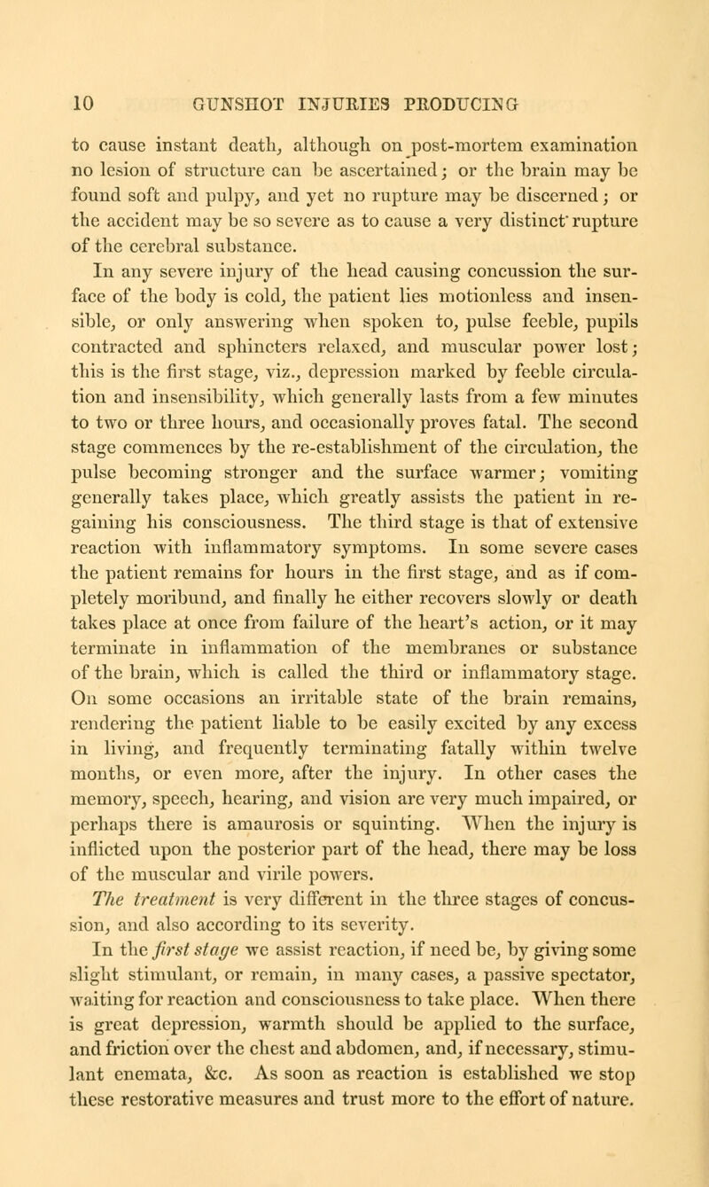 to cause instant death, although on post-mortem examination no lesion of structure can be ascertained; or the brain may be found soft and pulpy, and yet no rupture may be discerned; or the accident may be so severe as to cause a very distinct* rupture of the cerebral substance. In any severe injury of the head causing concussion the sur- face of the body is cold, the patient lies motionless and insen- sible, or only answering when spoken to, pulse feeble, pupils contracted and sphincters relaxed, and muscular power lost; this is the first stage, viz., depression marked by feeble circula- tion and insensibility, which generally lasts from a few minutes to two or three hours, and occasionally proves fatal. The second stage commences by the re-establishment of the circulation, the pulse becoming stronger and the surface warmer; vomiting generally takes place, which greatly assists the patient in re- gaining his consciousness. The third stage is that of extensive reaction with inflammatory symptoms. In some severe cases the patient remains for hours in the first stage, and as if com- pletely moribund, and finally he either recovers slowly or death takes place at once from failure of the heart's action, or it may terminate in inflammation of the membranes or substance of the brain, which is called the third or inflammatory stage. On some occasions an irritable state of the brain remains, rendering the patient liable to be easily excited by any excess in living, and frequently terminating fatally within twelve months, or even more, after the injury. In other cases the memory, speech, hearing, and vision are very much impaired, or perhaps there is amaurosis or squinting. When the injury is inflicted upon the posterior part of the head, there may be loss of the muscular and virile powers. The treatment is very different in the three stages of concus- sion, and also according to its severity. In the first stage we assist reaction, if need be, by giving some slight stimulant, or remain, in many cases, a passive spectator, waiting for reaction and consciousness to take place. When there is great depression, warmth should be applied to the surface, and friction over the chest and abdomen, and, if necessary, stimu- lant enemata, &c. As soon as reaction is established we stop these restorative measures and trust more to the effort of nature.