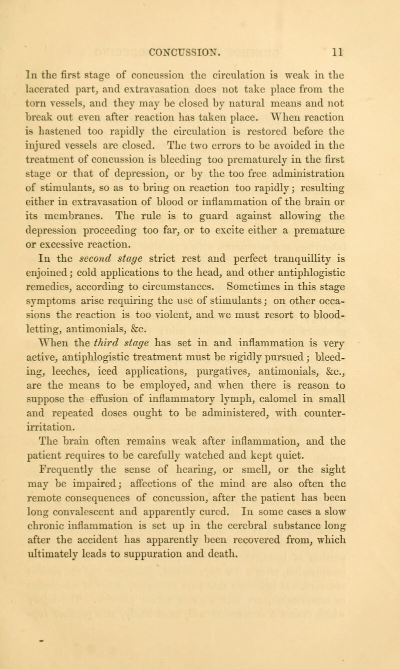 In the first stage of concussion the circulation is weak in the lacerated part; and extravasation does not take place from the torn vessels, and they may be closed by natural means and not break out even after reaction has taken place. When reaction is hastened too rapidly the circulation is restored before the injured vessels are closed. The two errors to be avoided in the treatment of concussion is bleeding too prematurely in the first stage or that of depression, or by the too free administration of stimulants, so as to bring on reaction too rapidly; resulting either in extravasation of blood or inflammation of the brain or its membranes. The rule is to guard against allowing the depression proceeding too far, or to excite either a premature or excessive reaction. In the second stage strict rest and perfect tranquillity is enjoined; cold applications to the head, and other antiphlogistic remedies, according to circumstances. Sometimes in this stage symptoms arise requiring the use of stimulants; on other occa- sions the reaction is too violent, and we must resort to blood- letting, antimonials, &c. When the third stage has set in and inflammation is very active, antiphlogistic treatment must be rigidly pursued; bleed- ing, leeches, iced applications, purgatives, antimonials, &c, are the means to be employed, and when there is reason to suppose the effusion of inflammatory lymph, calomel in small and repeated doses ought to be administered, with counter- irritation. The brain often remains weak after inflammation, and the patient requires to be carefully watched and kept quiet. Frequently the sense of hearing, or smeD, or the sight may be impaired; affections of the mind are also often the remote consequences of concussion, after the patient has been long convalescent and apparently cured. In some cases a slow chronic inflammation is set up in the cerebral substance long after the accident has apparently been recovered from, which ultimately leads to suppuration and death.