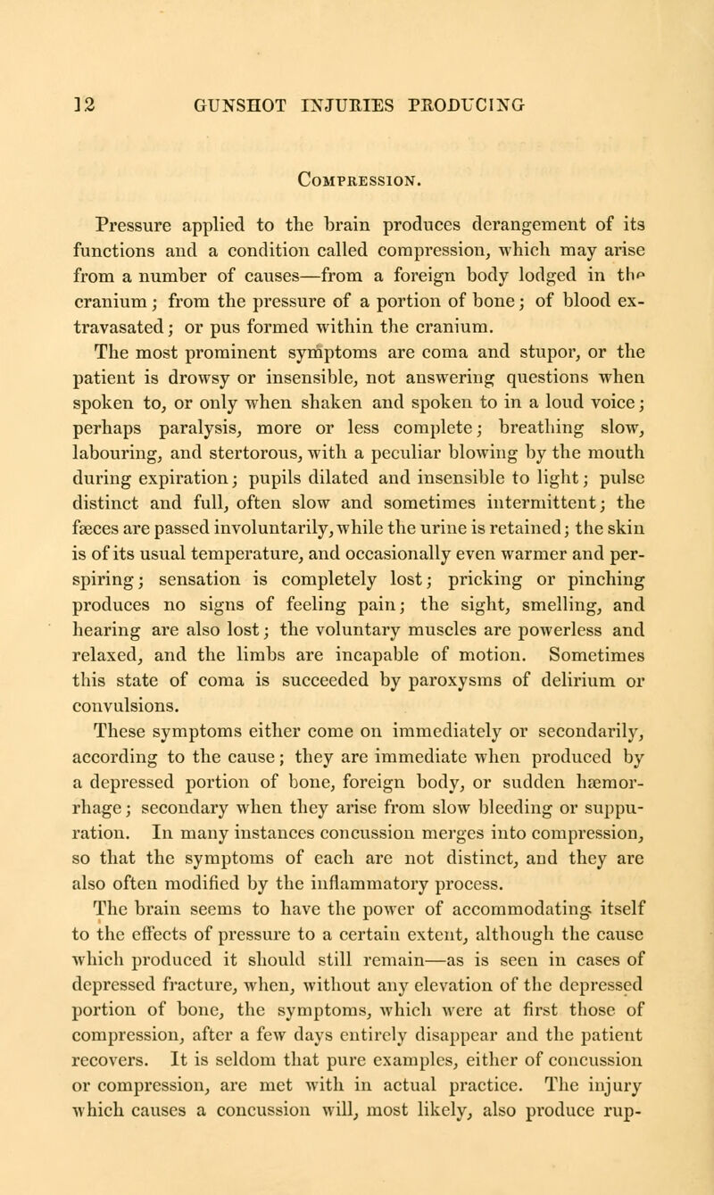 Compression. Pressure applied to the brain produces derangement of its functions and a condition called compression, which may arise from a number of causes—from a foreign body lodged in th^ cranium; from the pressure of a portion of bone; of blood ex- travasated; or pus formed within the cranium. The most prominent symptoms are coma and stupor, or the patient is drowsy or insensible, not answering questions when spoken to, or only when shaken and spoken to in a loud voice; perhaps paralysis, more or less complete; breathing slow, labouring, and stertorous, with a peculiar blowing by the mouth during expiration; pupils dilated and insensible to light; pulse distinct, and full, often slow and sometimes intermittent; the faeces are passed involuntarily, while the urine is retained; the skin is of its usual temperature, and occasionally even warmer and per- spiring; sensation is completely lost; pricking or pinching produces no signs of feeling pain; the sight, smelling, and hearing are also lost; the voluntary muscles are powerless and relaxed, and the limbs are incapable of motion. Sometimes this state of coma is succeeded by paroxysms of delirium or convulsions. These symptoms either come on immediately or secondarily, according to the cause; they are immediate when produced by a depressed portion of bone, foreign body, or sudden haemor- rhage; secondary when they arise from slow bleeding or suppu- ration. In many instances concussion merges into compression, so that the symptoms of each are not distinct, and they are also often modified by the inflammatory process. The brain seems to have the power of accommodating itself to the effects of pressure to a certain extent, although the cause which produced it should still remain—as is seen in cases of depressed fracture, when, without any elevation of the depressed portion of bone, the symptoms, which were at first those of compression, after a few days entirely disappear and the patient recovers. It is seldom that pure examples, either of concussion or compression, are met with in actual practice. The injury which causes a concussion will, most likely, also produce rup-