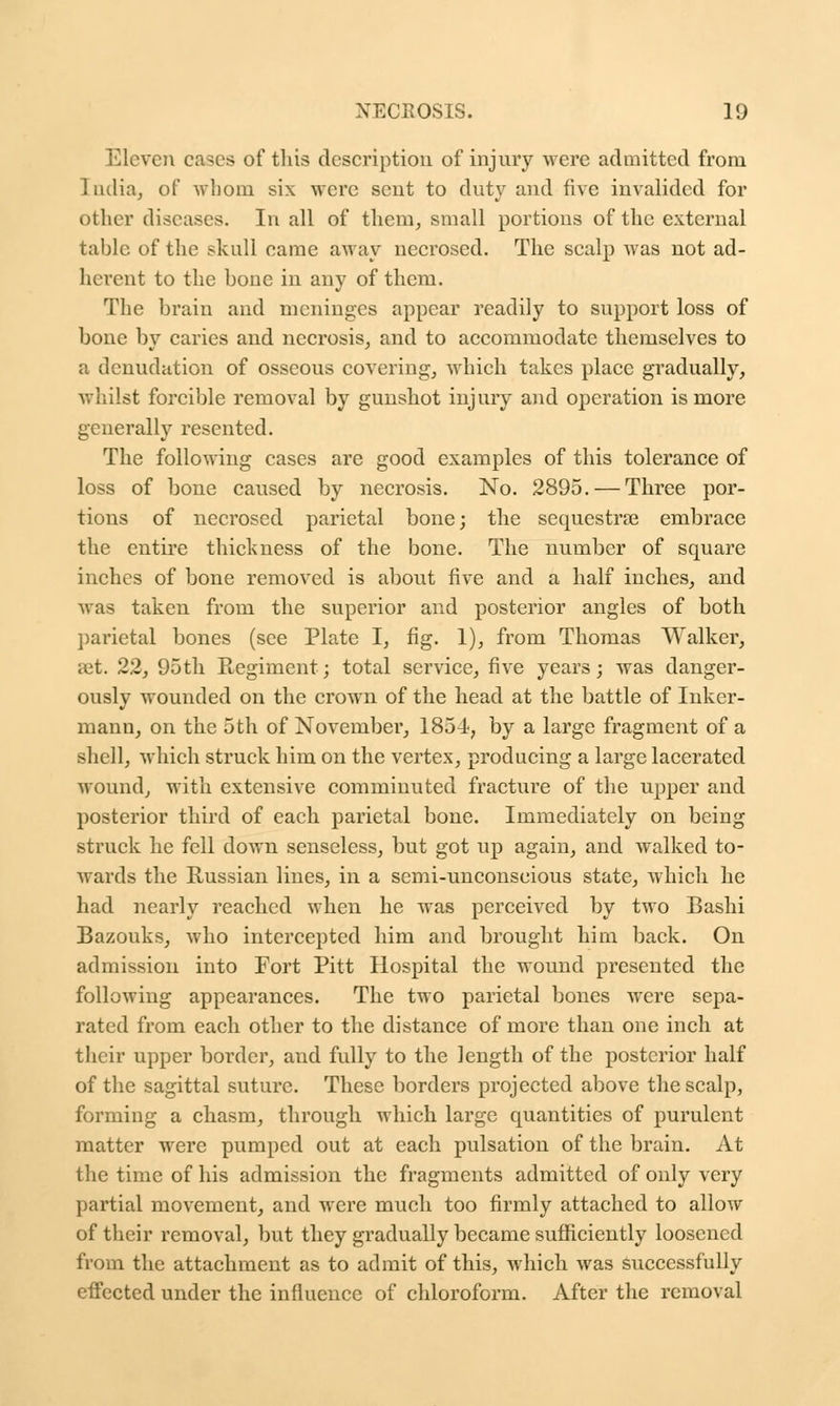 en cases of this description of injury were admitted from 1 ndia, of whom six were sent to duty and five invalided for other diseases. In all of them, small portions of the external table of the skull came away necrosed. The scalp was not ad- herent to the bone in any of them. The brain and meninges appear readily to support loss of bone by caries and necrosis, and to accommodate themselves to a denudation of osseous covering, which takes place gradually, whilst forcible removal by gunshot injury and operation is more generally resented. The following cases are good examples of this tolerance of loss of bone caused by necrosis. No. 2895. — Three por- tions of necrosed parietal bone; the sequestra? embrace the entire thickness of the bone. The number of square inches of bone removed is about five and a half inches, and was taken from the superior and posterior angles of both parietal bones (see Plate I, fig. 1), from Thomas Walker, set. 22, 95th Regiment; total service, five years; was danger- ously wounded on the crown of the head at the battle of Inker- mann, on the 5th of November, 1854-, by a large fragment of a shell, which struck him on the vertex, producing a large lacerated wound, with extensive comminuted fracture of the upper and posterior third of each parietal bone. Immediately on being struck he fell down senseless, but got up again, and walked to- wards the Russian lines, in a semi-unconscious state, which he had nearly reached when he was perceived by two Bashi Bazouks, who intercepted him and brought him back. On admission into Fort Pitt Hospital the wound presented the following appearances. The two parietal bones were sepa- rated from each other to the distance of more than one inch at their upper border, and fully to the length of the posterior half of the sagittal suture. These borders projected above the scalp, forming a chasm, through which large quantities of purulent matter were pumped out at each pulsation of the brain. At the time of his admission the fragments admitted of only very partial movement, and were much too firmly attached to allow of their removal, but they gradually became sufficiently loosened from the attachment as to admit of this, which was successfully effected under the influence of chloroform. After the removal
