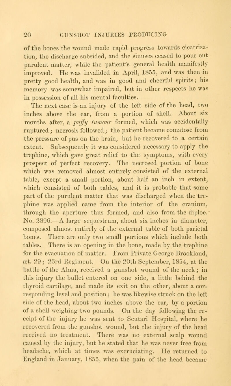 of the bones the wound made rapid progress towards cicatriza- tion, the discharge subsided, and the sinuses ceased to pour out purulent matter, while the patient's general health manifestly improved. He was invalided in April, 1855, and was then in pretty good health, and was in good and cheerful spirits; his memory was somewhat impaired, but in other respects he was in possession of all his mental faculties. The next case is an injury of the left side of the head, two inches above the ear, from a portion of shell. About six months after, a puffy tumour formed, which was accidentally ruptured ; necrosis followed; the patient became comatose from the pressure of pus on the brain, but he recovered to a certain extent. Subsequently it was considered necessary to apply the trephine, which gave great relief to the symptoms, with every prospect of perfect recovery. The necrosed portion of bone which was removed almost entirely consisted of the external table, except a small portion, about half an inch in extent, which consisted of both tables, and it is probable that some part of the purulent matter that was discharged when the tre- phine was applied came from the interior of the cranium, through the aperture thus formed, and also from the diploe. No. 2896.—A large sequestrum, about six inches in diameter, composed almost entirely of the external table of both parietal bones. There are only two small portions which include both tables. There is an opening in the bone, made by the trephine for the evacuation of matter. From Private George Brookland, set. 29 ; 23rd Regiment. On the 20th September, 1854, at the battle of the Alma, received a gunshot wound of the neck; in this injury the bullet entered on one side, a little behind the thyroid cartilage, and made its exit on the other, about a cor- responding level and position; he was likewise struck on the left side of the head, about two inches above the ear, by a portion of a shell weighing two pounds. On the day following the re- ceipt of the injury he was sent to Scutari Hospital, where he recovered from the gunshot wound, but the injury of the head received no treatment. There was no external scalp wound caused by the injury, but he stated that he was never free from headache, which at times was excruciating. He returned to England in January, 1855, when the pain of the head became