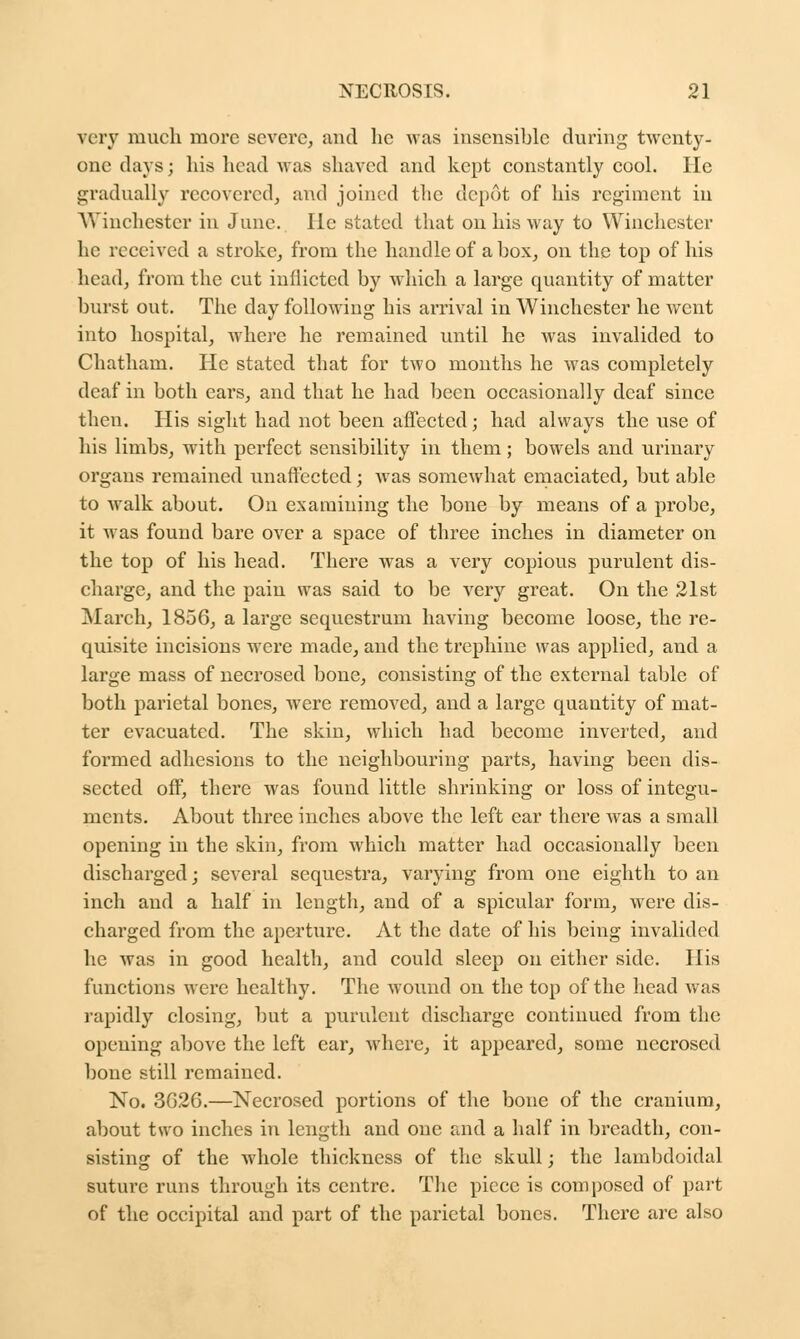 very much more severe, and he was insensible during twenty- one days; his head was shaved and kept constantly cool. He gradually recovered, and joined the depot of his regiment in Winchester in June. He stated that on his way to Winchester he received a stroke, from the handle of a box, on the top of his head, from the cut inflicted by which a large quantity of matter burst out. The day following his arrival in Winchester he went into hospital, where he remained until he was invalided to Chatham. He stated that for two months he was completely deaf in both ears, and that he had been occasionally deaf since then. His sight had not been affected; had always the use of his limbs, with perfect sensibility in them; bowels and urinary organs remained unaffected; was somewhat emaciated, but able to walk about. On examining the bone by means of a probe, it was found bare over a space of three inches in diameter on the top of his head. There was a very copious purulent dis- charge, and the pain was said to be very great. On the 21st March, 1856, a large sequestrum having become loose, the re- quisite incisions were made, and the trephine was applied, and a large mass of necrosed bone, consisting of the external table of both parietal bones, were removed, and a large quautity of mat- ter evacuated. The skin, which had become inverted, and formed adhesions to the neighbouring parts, having been dis- sected off, there was found little shrinking or loss of integu- ments. About three inches above the left ear there was a small opening in the skin, from which matter had occasionally been discharged; several sequestra, varying from one eighth to an inch and a half in length, and of a spicular form, Avere dis- charged from the aperture. At the date of his being invalided he was in good health, and could sleep on either side. His functions were healthy. The wound on the top of the head was rapidly closing, but a purulent discharge continued from the opening above the left ear, where, it appeared, some necrosed bone still remained. No. 3C26.—Necrosed portions of the bone of the cranium, about two inches in length and one and a half in breadth, con- sisting of the whole thickness of the skull; the lambdoidal suture runs through its centre. The piece is composed of part of the occipital and part of the parietal bones. There arc also