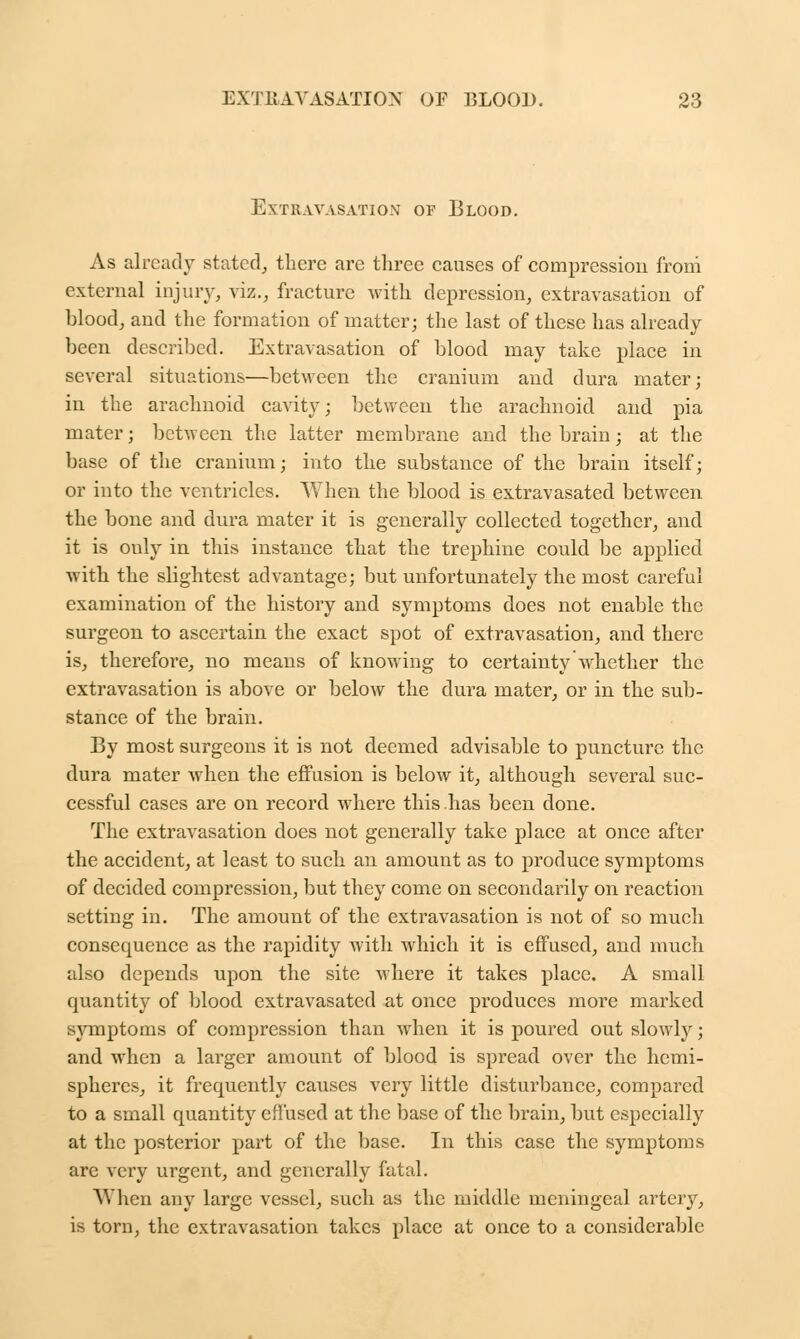 Extravasation of Blood. As already stated, there are three causes of compression froni external injury, viz., fracture with depression, extravasation of blood, and the formation of matter; the last of these has already been described. Extravasation of blood may take place in several situations—between the cranium and dura mater; in the arachnoid cavity; between the arachnoid and pia mater; between the latter membrane and the brain; at the base of the cranium; into the substance of the brain itself; or into the ventricles. When the blood is extravasated between the bone and dura mater it is generally collected together, and it is ouly in this instance that the trephine could be applied with the slightest advantage; but unfortunately the most careful examination of the history and symptoms does not enable the surgeon to ascertain the exact spot of extravasation, and there is, therefore, no means of knowing to certainty whether the extravasation is above or below the dura mater, or in the sub- stance of the brain. By most surgeons it is not deemed advisable to puncture the dura mater when the effusion is below it, although several suc- cessful cases are on record where this has been done. The extravasation does not generally take place at once after the accident, at least to such an amount as to produce symptoms of decided compression, but they come on secondarily on reaction setting in. The amount of the extravasation is not of so much consequence as the rapidity with which it is effused, and much also depends upon the site where it takes place. A small quantity of blood extravasated at once produces more marked symptoms of compression than when it is poured out slowly; and when a larger amount of blood is spread over the hemi- spheres, it frequently causes very little disturbance, compared to a small quantity effused at the base of the brain, but especially at the posterior part of the base. In this case the symptoms are very urgent, and generally fatal. AY hen any large vessel, such as the middle meningeal artery, is torn, the extravasation takes place at once to a considerable