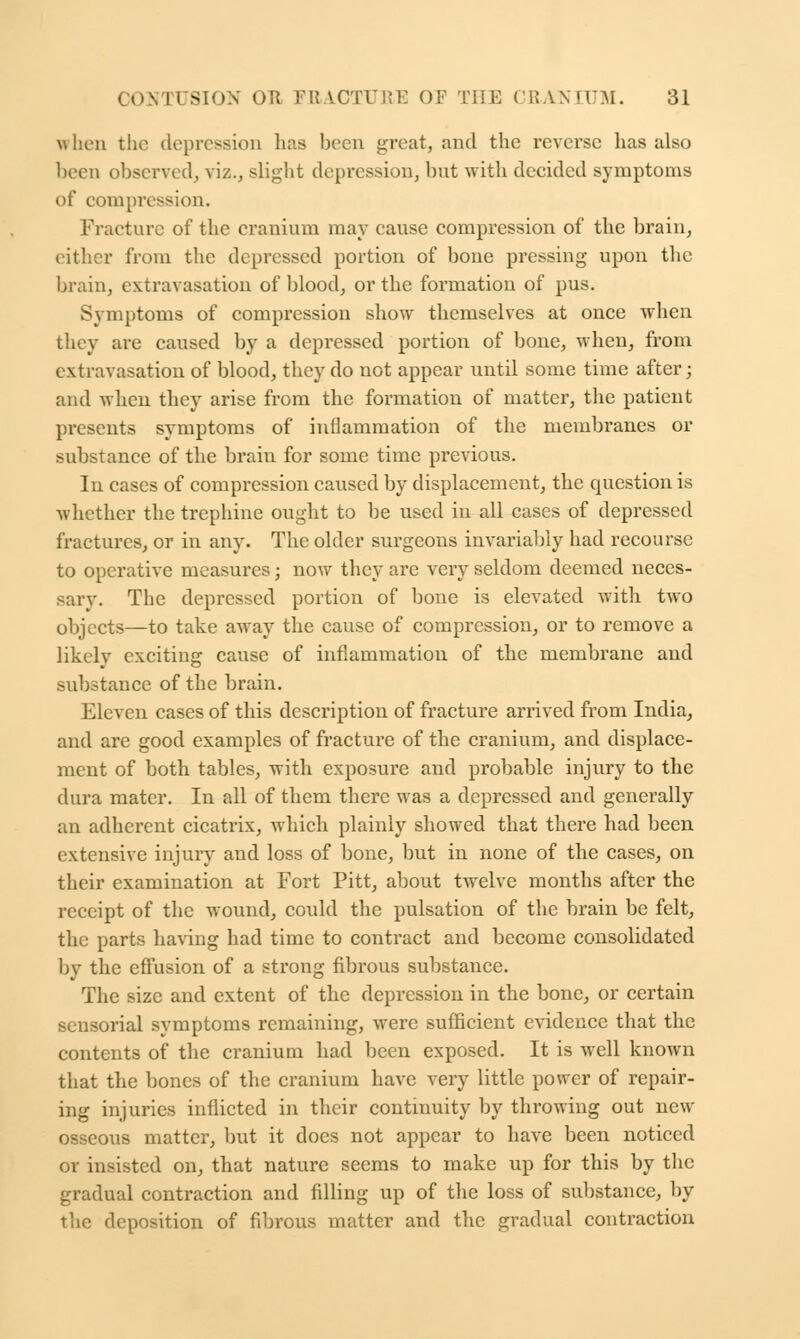 when the depression lias been great, and the reverse has also been observed, viz., slight depression, but with decided symptoms of compression. Fracture of the cranium may cause compression of the brain, either from the depressed portion of bone pressing upon the brain, extravasation of blood, or the formation of pus. Symptoms of compression show themselves at once when they are caused by a depressed portion of bone, when, from extravasation of blood, they do not appear until some time after; and when they arise from the formation of matter, the patient presents symptoms of inflammation of the membranes or substance of the brain for some time previous. In cases of compression caused by displacement, the question is whether the trephine ought to be used in all cases of depressed fractures, or in any. The older surgeons invariably had recourse to operative measures; now they are very seldom deemed neces- sary. The depressed portion of bone is elevated with two objects—to take away the cause of compression, or to remove a likclv exciting cause of inflammation of the membrane and substance of the brain. Eleven cases of this description of fracture arrived from India, and are good examples of fracture of the cranium, and displace- ment of both tables, with exposure and probable injury to the dura mater. In all of them there was a depressed and generally an adherent cicatrix, which plainly showed that there had been extensive injury and loss of bone, but in none of the cases, on their examination at Fort Pitt, about twelve months after the receipt of the wound, could the pulsation of the brain be felt, the parts having had time to contract and become consolidated by the effusion of a strong fibrous substance. The size and extent of the depression in the bone, or certain sensorial symptoms remaining, were sufficient evidence that the contents of the cranium had been exposed. It is well known that the bones of the cranium have very little power of repair- ing injuries inflicted in their continuity by throwing out new osseous matter, but it does not appear to have been noticed or insisted on, that nature seems to make up for this by the gradual contraction and filling up of the loss of substance, by the deposition of fibrous matter and the gradual contraction