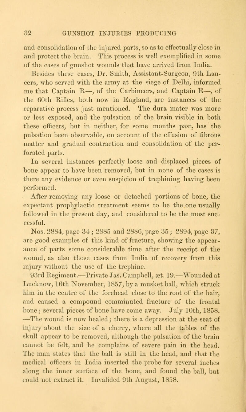 and consolidation of the injured parts, so as to effectually close in and protect the brain. This process is well exemplified in some of the cases of gunshot wounds that have arrived from India. Besides these cases. Dr. Smith, Assistant-Surgeon, 9th Lan- cers, who served with the army at the siege of Delhi, informed me that Captain R—, of the Carbineers, and Captain E—, of the 60th Rifles, both now in England, are instances of the reparative process just mentioned. The dura mater was more or less exposed, and the pulsation of the brain visible in both these officers, but in neither, for some months past, has the pulsation been observable, on account of the effusion of fibrous matter and gradual contraction and consolidation of the per- forated parts. In several instances perfectly loose and displaced pieces of bone appear to have been removed, but in none of the cases is there any evidence or even suspicion of trephining having been performed. After removing any loose or detached portions of bone, the expectant prophylactic treatment seems to be the one usually followed in the present day, and considered to be the most suc- cessful. Nos. 2884, page 34; 2885 and 2886, page 35; 2894, page 37, are good examples of this kind of fracture, showing the appear- ance of parts some considerable time after the receipt of the wound, as also those cases from India of recovery from this injury without the use of the trephine. 93rd Regiment.—Private Jas. Campbell, set. 19.—Wounded at Lucknow, 16th November, 1857, by a musket ball, which struck him in the centre of the forehead close to the root of the hair, and caused a compound comminuted fracture of the frontal bone; several pieces of bone have come away. July 10th, 1858. —The wound is now healed; there is a depression at the seat of injury about the size of a cherry, where all the tables of the skull appear to be removed, although the pulsation of the brain cannot be felt, and he complains of severe pain in the head. The man states that the ball is still in the head, and that the medical officers in India inserted the probe for several inches along the inner surface of the bone, and found the ball, but could not extract it. Invalided 9th August, 1858.