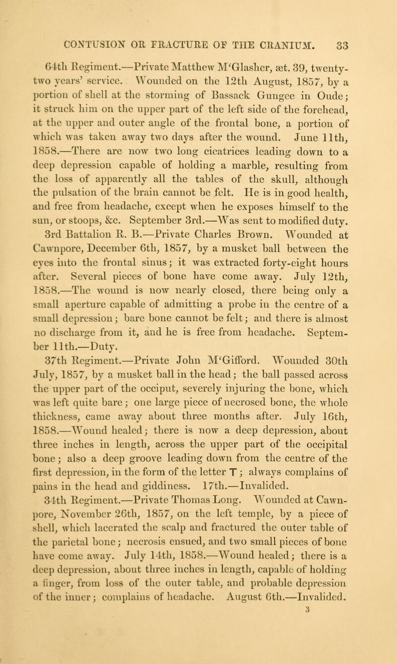 64th Regiment.—Private Matthew M'Glasher, set. 39, twenty- two years' service. Wounded on the 12th August, 1857, by a portion of shell at the storming of Bassack Gungee in Oude; it struck him on the upper part of the left side of the forehead, at the upper and outer angle of the frontal bone, a portion of which was taken away two days after the wound. June 11th, 1858.—There are now two long cicatrices leading down to a deep depression capable of holding a marble, resulting from the loss of apparently all the tables of the skull, although the pulsation of the brain cannot be felt. He is in good health, and free from headache, except when he exposes himself to the sun, or stoops, &c. September 3rd.—Was sent to modified duty. 3rd Battalion R. B.—Private Charles Brown. Wounded at Cawnpore, December 6th, 1857, by a musket ball between the eyes into the frontal sinus; it was extracted forty-eight hours after. Several pieces of bone have come away. July 12th, 1858.—The wound is now nearly closed, there being only a small aperture capable of admitting a probe in the centre of a small depression; bare bone cannot be felt; and there is almost no discharge from it, and he is free from headache. Septem- ber 11th.—Duty. 37th Regiment.—Private John M'Gifford. Wounded 30th July, 1857, by a musket ball in the head; the ball passed across the upper part of the occiput, severely injuring the bone, which was left quite bare; one large piece of necrosed bone, the whole thickness, came away about three months after. July 16th, 1858.—Wound healed; there is now a deep depression, about three inches in length, across the upper part of the occipital bone; also a deep groove leading down from the centre of the first depression, in the form of the letter T; always complains of pains in the head and giddiness. 17th.—Invalided. 31th Regiment.—Private Thomas Long. Wounded at Cawn- pore, November 26th, 1857, on the left temple, by a piece of shell, which lacerated the scalp and fractured the outer table of the parietal bone; necrosis ensued, and two small pieces of bone have come away. July 14th, 1858.—Wound healed; there is a deep depression, about three inches in length, capable of holding a finger, from loss of the outer table, and probable depression of the inner; complains of headache. August 6th.—Invalided. 3