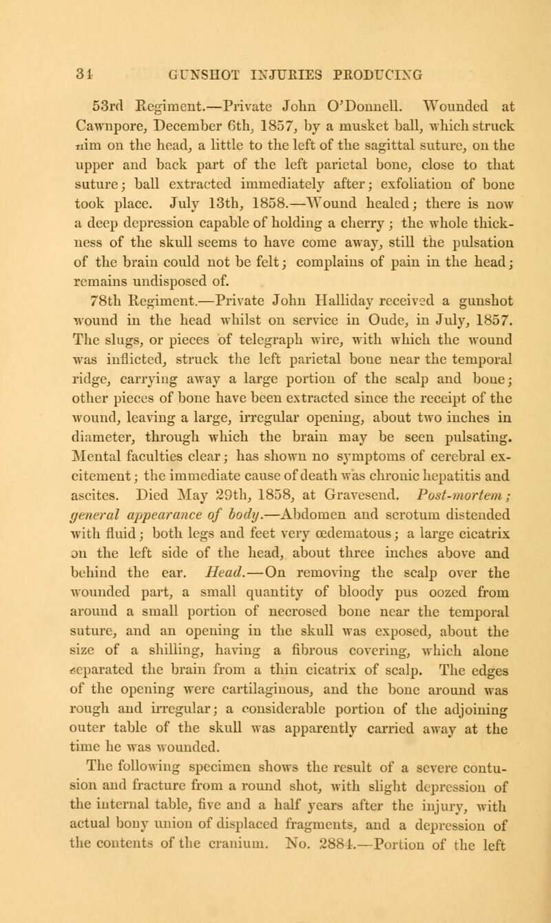 53rd Regiment.—Private John O'Donnell. Wounded at Cawnpore, December 6th, 1857, by a musket ball, which struck «im on the head, a little to the left of the sagittal suture, on the upper and back part of the left parietal bone, close to that suture; ball extracted immediately after; exfoliation of bone took place. July 13th, 1858.—Wound healed; there is now a deep depression capable of holding a cherry ; the whole thick- ness of the skull seems to have come away, still the pulsation of the brain could not be felt; complains of pain in the head; remains undisposed of. 78th Regiment.—Private John Halliday received a gunshot wound in the head whilst on service in Oude, in July, 1857. The slugs, or pieces of telegraph wire, with which the wound was inflicted, struck the left parietal bone near the temporal ridge, carrying away a large portion of the scalp and bone; other pieces of bone have been extracted since the receipt of the wound, leaving a large, irregular opening, about two inches in diameter, through which the brain may be seen pulsating. Mental faculties clear; has shown no symptoms of cerebral ex- citement ; the immediate cause of death was chronic hepatitis and ascites. Died May 29th, 1858, at Gravesend. Post-mortem ; general appearance of body.—Abdomen and scrotum distended with fluid; both legs and feet very oedematous; a large cicatrix on the left side of the head, about three inches above and behind the ear. Head.—On removing the scalp over the wounded part, a small quantity of bloody pus oozed from around a small portion of necrosed bone near the temporal suture, and an opening in the skull was exposed, about the size of a shilling, having a fibrous covering, which alone separated the brain from a thin cicatrix of scalp. The edges of the opening were cartilaginous, and the bone around was rough and irregular; a considerable portion of the adjoining outer table of the skull was apparently carried away at the time he was wounded. The following specimen shows the result of a severe contu- sion and fracture from a round shot, with slight depression of the internal table, five and a half years after the injury, with actual bony union of displaced fragments, and a depression of the contents of the cranium. No. 2881.—Portion of the left