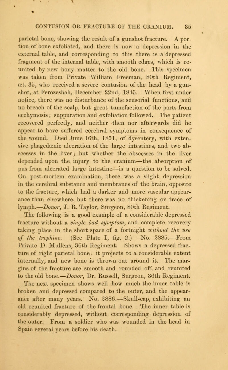 parietal bone, showing the result of a gunshot fracture. A por- tion of bone exfoliated, and there is now a depression in the external table, and corresponding to this there is a depressed fragment of the internal table, with smooth edges, which is re- united by new bony matter to the old bone. This specimen was taken from Private William Freeman, 80th Regiment, set. 35, who received a severe contusion of the head by a gun- shot, at Ferozeshah, December 22nd, 1845. When first under notice, there was no disturbance of the sensorial functions, and no breach of the scalp, but great tumefaction of the parts from ecchymosis; suppuration and exfoliation followed. The patient recovered perfectly, and neither then nor afterwards did he appear to have suffered cerebral symptoms in consequence of the wound. Died June 16th, 1851, of dysentery, with exten- sive phagedenic ulceration of the large intestines, and two ab- scesses in the liver; but whether the abscesses in the liver depended upon the injury to the cranium—the absorption of pus from ulcerated large intestine—is a question to be solved. On post-mortem examination, there was a slight depression in the cerebral substance and membranes of the brain, opposite to the fracture, which had a darker and more vascular appear- ance than elsewhere, but there was no thickening or trace of lymph.—Donor, J. R. Taylor, Surgeon, 80th Regiment. The following is a good example of a considerable depressed fracture without a sinyle had symptom, and complete recovery taking place in the short space of a fortnight without the use of the trephine. (See Plate I, fig. 2.) No. 2885.—From Private D. Mullens, 36th Regiment. Shows a depressed frac- ture of right parietal bone; it projects to a considerable extent internally, and new bone is thrown out around it. The mar- gins of the fracture are smooth and rounded off, and reunited to the old bone.—Donor, Dr. Russell, Surgeon, 36th Regiment. The next specimen shows well how much the inner table is broken and depressed compared to the outer, and the appear- ance after many years. No. 2886.—Skull-cap, exhibiting an old reunited fracture of the frontal bone. The inner table is considerably depressed, without corresponding depression of the outer. From a soldier who was wounded in the head in Spain several years before his death.