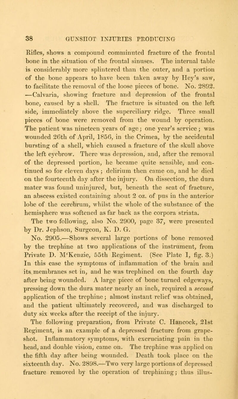 Rifles, shows a compound comminuted fracture of the frontal bone in the situation of the frontal sinuses. The internal table is considerably more splintered than the outer, and a portion of the bone appears to have been taken away by Hey's saw, to facilitate the removal of the loose pieces of bone. No. 2892. —Calvaria, showing fracture and depression of the frontal bone, caused by a shell. The fracture is situated on the left side, immediately above the superciliary ridge. Three small pieces of bone were removed from the wound by operation. The patient was nineteen years of age; one year's service; was wounded 26th of April, 1856, in the Crimea, by the accidental bursting of a shell, which caused a fracture of the skull above the left eyebrow. There was depression, and, after the removal of the depressed portion, he became quite sensible, and con- tinued so for eleven days; delirium then came on, and he died on the fourteenth day after the injury. On dissection, the dura mater was found uninjured, but, beneath the seat of fracture, an abscess existed containing about 2 oz. of pus in the anterior lobe of the cerebrum, whilst the whole of the substance of the hemisphere was softened as far back as the corpora striata. The two following, also No. 2900, page 37, were presented by Dr. Jephson, Surgeon, K. D. G. No. 2905.—Shows several large portions of bone removed by the trephine at two applications of the instrument, from Private D. M'Kenzie, 55th Regiment. (See Plate I, fig. 3.) In this case the symptoms of inflammation of the brain and its membranes set in, and he was trephined on the fourth day after being wounded. A large piece of bone turned edgeways, pressing down the dura mater nearly an inch, required a second application of the trephine; almost instant relief was obtained, and the patient ultimately recovered, and was discharged to duty six weeks after the receipt of the injury. The following preparation, from Private C. Hancock, 21st Regiment, is an example of a depressed fracture from grape- shot. Inflammatory symptoms, with excruciating pain in the head, and double vision, came on. The trephine was applied on the fifth day after being wounded. Death took place on the sixteenth day. No. 2898.—Two very large portions of depressed fracture removed by the operation of trephining; thus illus-