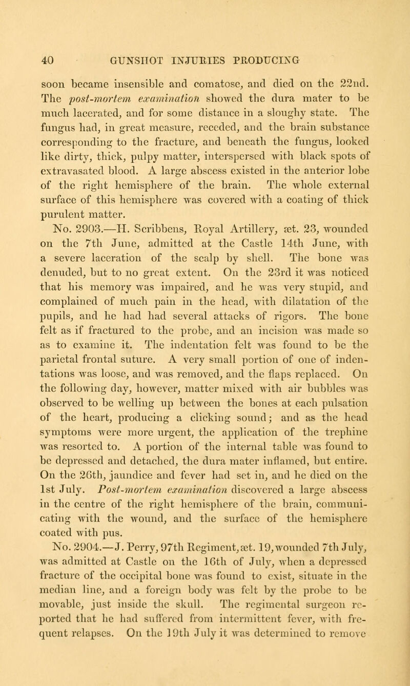 soon became insensible and comatose, and died on the 22nd. The post-mortem examination showed the dura mater to be much lacerated, and for some distance in a sloughy state. The fungus had, in great measure, receded, and the brain substance corresponding to the fracture, and beneath the fungus, looked like dirty, thick, pulpy matter, interspersed with black spots of extravasated blood. A large abscess existed in the anterior lobe of the right hemisphere of the brain. The whole external surface of this hemisphere was covered with a coating of thick purulent matter. No. 2903.—H. Scribbens, Royal Artillery, set. 23, wounded on the 7th June, admitted at the Castle 14th June, with a severe laceration of the scalp by shell. The bone was denuded, but to no great extent. On the 23rd it was noticed that his memory was impaired, and he was very stupid, and complained of much pain in the head, with dilatation of the pupils, and he had had several attacks of rigors. The bone felt as if fractured to the probe, and an incision was made so as to examine it. The indentation felt was found to be the parietal frontal suture. A very small portion of one of inden- tations was loose, and was removed, and the flaps replaced. On the following day, however, matter mixed with air bubbles was observed to be welling up between the bones at each pulsation of the heart, producing a clicking sound; and as the head symptoms were more urgent, the application of the trephine was resorted to. A portion of the internal table was found to be depressed and detached, the dura mater inflamed, but entire. On the 2Gth, jaundice and fever had set in, and he died on the 1st July. Post-mortem examination discovered a large abscess in the centre of the right hemisphere of the brain, communi- cating with the wound, and the surface of the hemisphere coated with pus. No. 2904.—J. Perry, 97th Regiment, aet. 19, wounded 7th July, was admitted at Castle on the 16th of July, when a depressed fracture of the occipital bone was found to exist, situate in the median line, and a foreign body was felt by the probe to be movable, just inside the skull. The regimental surgeon re- ported that he had suffered from intermittent fever, with fre- quent relapses. On the 19th July it was determined to remove