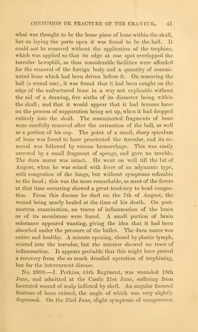 what was thought to be the loose piece of bone within the skull, but on laying the parts open it was found to be the ball. It could not be removed without the application of the trephine, which was applied so that its edge at one spot overlapped the torcular herophili, as thus considerable facilities were afforded for the removal of the foreign body and a quantity of commi- nuted bone which had been driven before it. On removing the ball (a round one), it was found that it had been caught on the edge of the unfractured bone in a way not explicable without the aid of a drawing, five sixths of its diameter being within the skull; and that it would appear that it had become loose on the process of suppuration being set up, when it had dropped entirely into the skull. The comminuted fragments of bone were carefully removed after the extraction of the ball, as well as a portion of his cap. The point of a small, sharp spiculum of bone was found to have penetrated the torcular, and its re- moval was followed by venous haemorrhage. This was easily arrested by a small fragment of sponge, and gave no trouble. The dura mater was intact. He went on well till the 1st of August, when he was seized with fever of an adynamic type, with congestion of the lungs, but without symptoms referable to the head; this was the more remarkable, as most of the fevers at that time occurring showed a great tendency to head conges- tion. From this disease he died on the 7th of August, the wound being nearly healed at the time of his death. On post- mortem examination, no traces of inflammation of the brain or of its membrane were found. A small portion of brain substance appeared wanting, giving the idea that it had been absorbed under the pressure of the bullet. The dura mater was entire and healthy. A minute opening, closed by plastic lymph, existed into the torcular, but the interior showed no trace of inflammation. It appears probable that this might have proved a recovery from the so much dreaded operation of trephining, but for the intercurrent disease. Xo. 2899.—J. Perkins, 44th Regiment, was wounded 18th June, and admitted at the Castle 21st June, suffering from lacerated wound of scalp inflicted by shell. An angular fissured fracture of bone existed, the angle of which was very slightly depressed. On the 23rd June, slight symptoms of compression