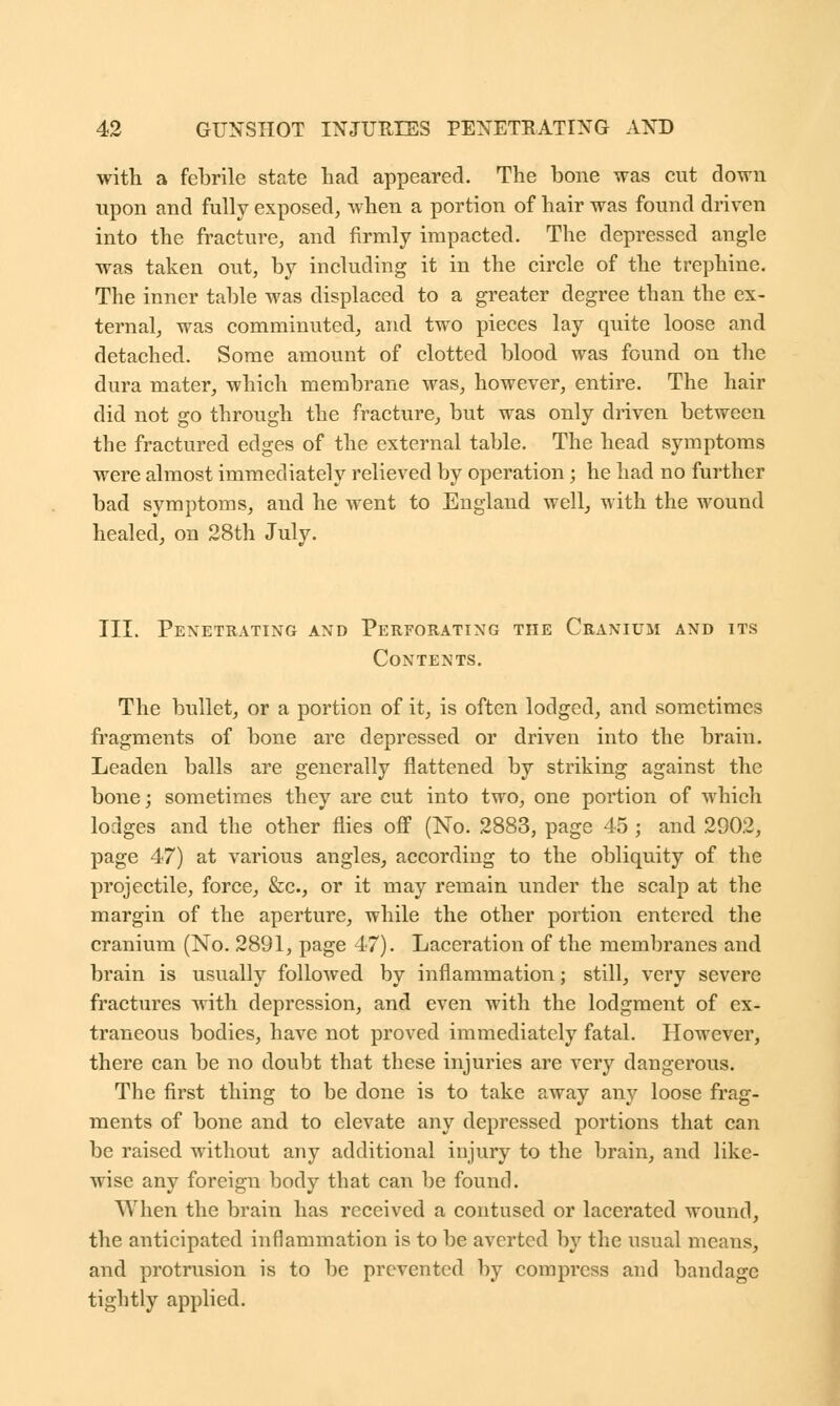 with a febrile state had appeared. The bone was cut down upon and fully exposed, when a portion of hair was found driven into the fracture, and firmly impacted. The depressed angle was taken out, by including it in the circle of the trephine. The inner table was displaced to a greater degree than the ex- ternal, was comminuted, and two pieces lay quite loose and detached. Some amount of clotted blood was found on the dura mater, which membrane was, however, entire. The hair did not go through the fracture, but was only driven between the fractured edges of the external table. The head symptoms were almost immediately relieved by operation; he had no further bad symptoms, and he went to England well, with the wound healed, on 28th July. III. Penetrating and Perforating the Cranium and its Contents. The bullet, or a portion of it, is often lodged, and sometimes fragments of bone are depressed or driven into the brain. Leaden balls are generally flattened by striking against the bone; sometimes they are cut into two, one portion of which lodges and the other flies off (No. 2883, page 45 ; and 2902, page 47) at various angles, according to the obliquity of the projectile, force, &c, or it may remain under the scalp at the margin of the aperture, while the other portion entered the cranium (No. 2891, page 47). Laceration of the membranes and brain is usually followed by inflammation; still, very severe fractures with depression, and even with the lodgment of ex- traneous bodies, have not proved immediately fatal. However, there can be no doubt that these injuries are very dangerous. The first thing to be done is to take away any loose frag- ments of bone and to elevate any depressed portions that can be raised without any additional injury to the brain, and like- wise any foreign body that can be found. AVhen the brain has received a contused or lacerated wound, the anticipated inflammation is to be averted by the usual means, and protrusion is to be prevented by compress and bandage tightly applied.