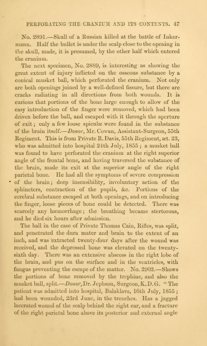No. 2891.—Skull of a Russian killed at the battle of Inker- maim. Half the bullet is under the scalp close to the opening in the skull, made, it is presumed, by the other half which entered the cranium. The next specimen, No. 2889, is interesting as showing the great extent of injury inflicted on the osseous substance by a conical musket ball, which perforated the cranium. Not only are both openings joined by a well-defined fissure, but there are cracks radiating in all directions from both wounds. It is curious that portions of the bone large enough to allow of the easy introduction of the finger were removed, which had been driven before the ball, and escaped with it through the aperture of exit; only a few loose spiculse were found in the substance of the brain itself.—Donor, Mr. Cowan, Assistant-Surgeon, 55th Regiment. This is from Private R. Davis, 55th Regiment, set. 23, who was admitted into hospital 21th July, 1855 ; a musket ball was found to have perforated the cranium at the right superior angle of the frontal bone, and having traversed the substance of the brain, made its exit at the superior angle of the right parietal bone. He had all the symptoms of severe compression of the brain; deep insensibility, involuntary action of the sphincters, contraction of the pupils, &c. Portions of the cerebral substance escaped at both openings, and on introducing the finger, loose pieces of bone could be detected. There was scarcely any haemorrhage; the breathing became stertorous, and he died six hours after admission. The ball in the case of Private Thomas Cain, Rifles, was split, and penetrated the dura mater and brain to the extent of an inch, and was extracted twenty-four days after the wound was received, and the depressed bone was elevated on the twenty- sixth day. There was an extensive abscess in the right lobe of the brain, and pus on the surface and in the ventricles, with fungus preventing the escape of the matter. No. 2902.—Shows the portions of bone removed by the trephine, and also the musket ball, split.—Donor,Dr. Jephson, Surgeon,K.D.G.  The patient was admitted into hospital, Balaklava, Kith July, 1855 ; had been wounded, 23rd June, in the trenches. Has a jagged lacerated wound of the scalp behind the right ear, and a fracture of the right parietal bone above its posterior and external angle