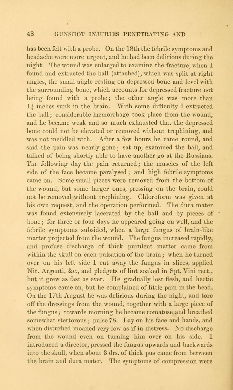 lias been felt with a probe. On the 18th the febrile symptoms and headache were more urgent, and he had been delirious during the night. The wound was enlarged to examine the fracture, when I found and extracted the ball (attached), which was split at right angles, the small angle resting on depressed bone and level with the surrounding bone, which accounts for depressed fracture not being found with a probe; the other angle was more than 1^ inches sunk in the brain. With some difficulty I extracted the ball; considerable haemorrhage took place from the wound, and he became weak and so much exhausted that the depressed bone could not be elevated or removed without trephining, and was not meddled with. After a few hours he came round, and said the pain was nearly gone; sat up, examined the ball, and talked of being shortly able to have another go at the Russians. The following day the pain returned; the muscles of the left side of the face became paralysed; and high febrile symptoms came on. Some small pieces were removed from the bottom of the wound, but some larger ones, pressing on the brain, could not be removed without trephining. Chloroform Avas given at his own request, and the operation performed. The dura mater was found extensively lacerated by the ball and by pieces of bone; for three or four days he appeared going on well, and the febrile symptoms subsided, when a large fungus of brain-like matter projected from the wound. The fungus increased rapidly, and profuse discharge of thick purulent matter came from within the skull on each pulsation of the brain; when he turned over on his left side I cut away the fungus in slices, applied Nit. Argenti, &c, and pledgets of lint soaked in Spt. Vini rect., but it grew as fast as ever. He gradually lost flesh, and hectic symptoms came on, but he complained of little pain in the head. On the 17th August he was delirious during the night, and tore off the dressings from the wound, together with a large piece of the fungus; towards morning he became comatose and breathed somewhat stertorous; pulse 78. Lay on his face and hands, and when disturbed moaned very low as if in distress. No discharge from the wound even on turning him over on his side. I introduced a director, pressed the fungus upwards and backwards into the skull, when about 3 drs. of thick pus came from between the brain and dura mater. The symptoms of compression were
