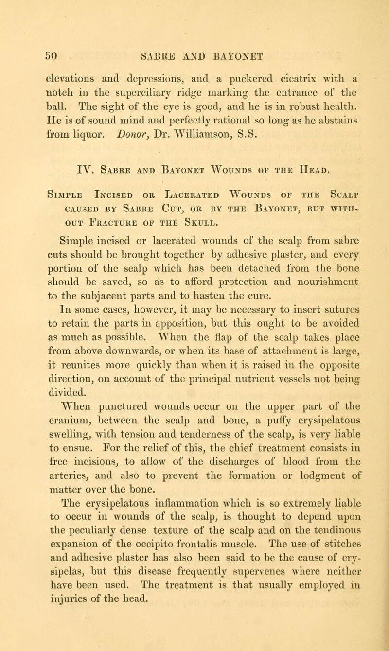 elevations and depressions, and a puckered cicatrix with a notch in the superciliary ridge marking the entrance of the ball. The sight of the eye is good, and he is in robust health. He is of sound mind and perfectly rational so long as he abstains from liquor. Donor, Dr. Williamson, S.S. IV. Sabre and Bayonet Wounds of the Head. Simple Incised or Lacerated Wounds of the Scalp caused by Sabre Cut, or by the Bayonet, but with- out Fracture of the Skull. Simple incised or lacerated wounds of the scalp from sabre cuts should be brought together by adhesive plaster, and every portion of the scalp which has been detached from the bone should be saved, so as to afford protection and nourishment to the subjacent parts and to hasten the cure. In some cases, however, it may be necessary to insert sutures to retain the parts in apposition, but this ought to be avoided as much as possible. When the flap of the scalp takes place from above downwards, or when its base of attachment is large, it reunites more quickly than when it is raised in the opposite direction, on account of the principal nutrient vessels not being divided. When punctured wounds occur on the upper part of the cranium, between the scalp and bone, a puffy erysipelatous swelling, with tension and tenderness of the scalp, is very liable to ensue. For the relief of this, the chief treatment consists in free incisions, to allow of the discharges of blood from the arteries, and also to prevent the formation or lodgment of matter over the bone. The erysipelatous inflammation which is so extremely liable to occur in wounds of the scalp, is thought to depend upon the peculiarly dense texture of the scalp and on the tendinous expansion of the occipito frontalis muscle. The use of stitches and adhesive plaster has also been said to be the cause of ery- sipelas, but this disease frequently supervenes where neither have been used. The treatment is that usually employed in injuries of the head.