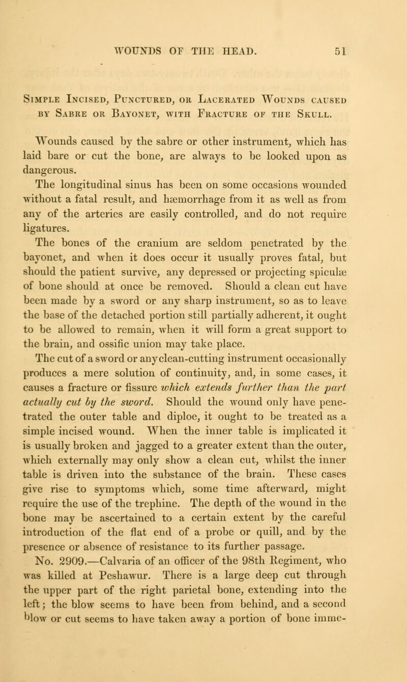 Simple Incised, Punctured, or Lacerated Wounds caused by Sabre or Bayonet, with Fracture of the Skull. Wounds caused by the sabre or other instrument, which has laid bare or cut the bone, are always to be looked upon as dangerous. The longitudinal sinus has been on some occasions wounded without a fatal result, and haemorrhage from it as well as from any of the arteries are easily controlled, and do not require ligatures. The bones of the cranium are seldom penetrated by the bayonet, and when it does occur it usually proves fatal, but should the patient survive, any depressed or projecting spiculae of bone should at once be removed. Should a clean cut have been made by a sword or any sharp instrument, so as to leave the base of the detached portion still partially adherent, it ought to be allowed to remain, when it will form a great support to the brain, and ossific union may take place. The cut of a sword or any clean-cutting instrument occasionally produces a mere solution of continuity, and, in some cases, it causes a fracture or fissure which extends further than the part actually cut by the sword. Should the wound only have pene- trated the outer table and diploe, it ought to be treated as a simple incised wound. When the inner table is implicated it is usually broken and jagged to a greater extent than the outer, which externally may only show a clean cut, whilst the inner table is driven into the substance of the brain. These cases give rise to symptoms which, some time afterward, might require the use of the trephine. The depth of the wound in the bone may be ascertained to a certain extent by the careful introduction of the flat end of a probe or quill, and by the presence or absence of resistance to its further passage. No. 2909.—Calvaria of an officer of the 98th Regiment, who was killed at Peshawur. There is a large deep cut through the upper part of the right parietal bone, extending into the left; the blow seems to have been from behind, and a second blow or cut seems to have taken away a portion of bone imme-