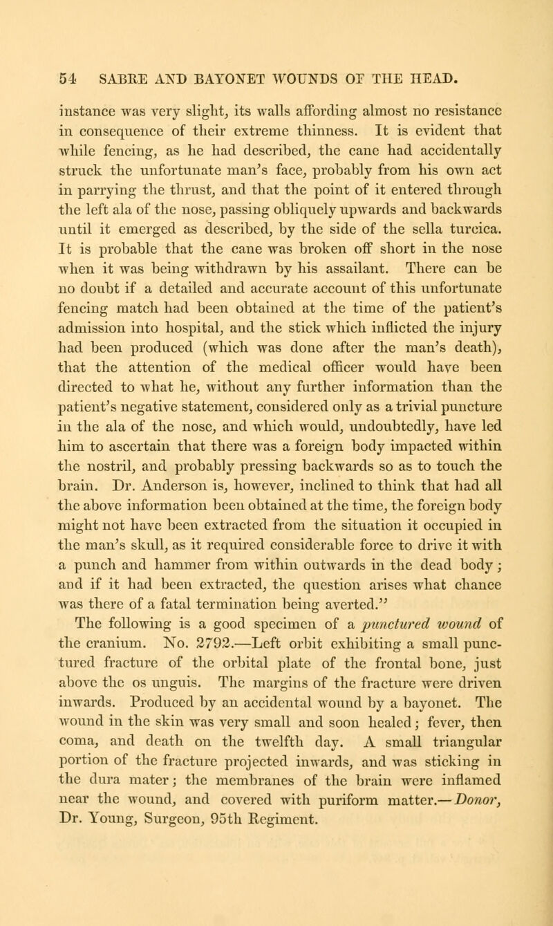 instance was very slight, its walls affording almost no resistance in consequence of their extreme thinness. It is evident that while fencing, as he had described, the cane had accidentally struck the unfortunate man's face, probably from his own act in parrying the thrust, and that the point of it entered through the left ala of the nose, passing obliquely upwards and backwards until it emerged as described, by the side of the sella turcica. It is probable that the cane was broken off short in the nose when it was being withdrawn by his assailant. There can be no doubt if a detailed and accurate account of this unfortunate fencing match had been obtained at the time of the patient's admission into hospital, and the stick which inflicted the injury had been produced (which was done after the man's death), that the attention of the medical officer would have been directed to what he, without any further information than the patient's negative statement, considered only as a trivial puncture in the ala of the nose, and which would, undoubtedly, have led him to ascertain that there was a foreign body impacted within the nostril, and probably pressing backwards so as to touch the brain. Dr. Anderson is, however, inclined to think that had all the above information been obtained at the time, the foreign body might not have been extracted from the situation it occupied in the man's skull, as it required considerable force to drive it with a punch and hammer from within outwards in the dead body; and if it had been extracted, the question arises what chance was there of a fatal termination being averted. The following is a good specimen of a punctured wound of the cranium. No. 2792.—Left orbit exhibiting a small punc- tured fracture of the orbital plate of the frontal bone, just above the os unguis. The margins of the fracture were driven inwards. Produced by an accidental wound by a bayonet. The wound in the skin was very small and soon healed; fever, then coma, and death on the twelfth day. A small triangular portion of the fracture projected inwards, and was sticking in the dura mater; the membranes of the brain were inflamed near the wound, and covered with puriform matter.— Donor, Dr. Young, Surgeon, 95th Regiment.