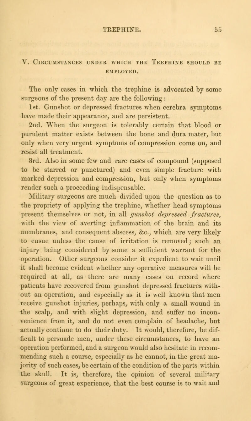 V. Circumstances under which the Trephine should be EMPLOYED. The only cases in which the trephine is advocated by some surgeons of the present day are the following : 1st. Gunshot or depressed fractures when cerebra symptoms have made their appearance, and are persistent. 2nd. When the surgeon is tolerably certain that blood or purulent matter exists between the bone and dura mater, but only when very urgent symptoms of compression come on, and resist all treatment. 3rd. Also in some few and rare cases of compound (supposed to be starred or punctured) and even simple fracture with marked depression and compression, but only when symptoms render such a proceeding indispensable. Military surgeons are much divided upon the question as to the propriety of applying the trephine, whether head symptoms present themselves or not, in all gunshot depressed fractures, with the view of averting inflammation of the brain and its membranes, and consequent abscess, &c, which are very likely to ensue unless the cause of irritation is removed; such an injury being considered by some a sufficient warrant for the operation. Other surgeons consider it expedient to wait until it shall become evident whether any operative measures will be required at all, as there are many cases on record where patients have recovered from gunshot depressed fractures with- out an operation, and especially as it is well known that men receive gunshot injuries, perhaps, with only a small wound in the scalp, and with slight depression, and suffer no incon- venience from it, and do not even complain of headache, but actually continue to do their duty. It would, therefore, be dif- ficult to persuade men, under these circumstances, to have an operation performed, and a surgeon would also hesitate in recom- mending such a course, especially as he cannot, in the great ma- jority of such cases, be certain of the condition of the parts within the skull. It is, therefore, the opinion of several military surgeons of great experience, that the best course is to wait and