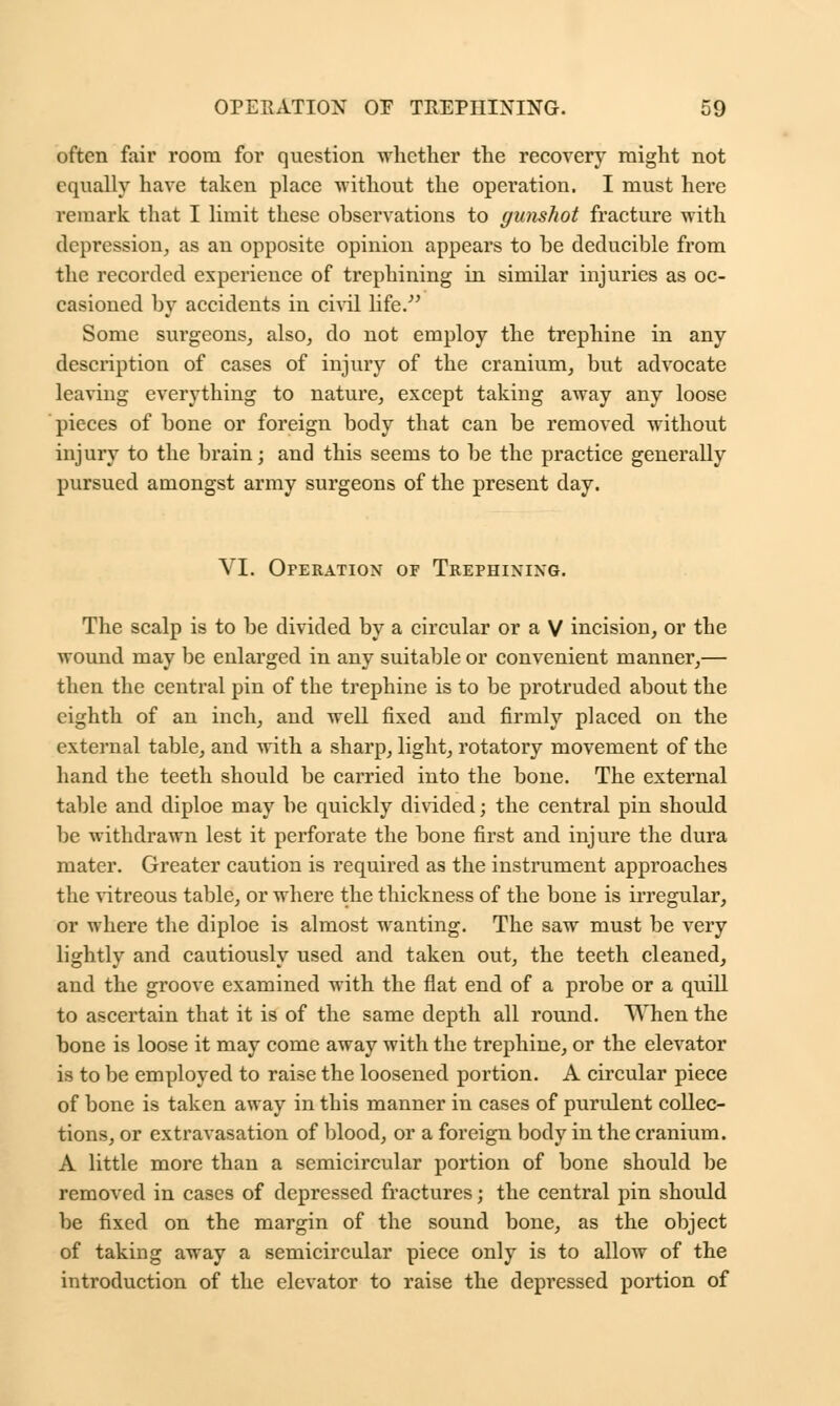 often fair room for question whether the recovery might not equally have taken place without the operation. I must here remark that I limit these observations to gunshot fracture with depression, as an opposite opinion appears to be deducible from the recorded experience of trephining in similar injuries as oc- casioned by accidents in civil life/' Some surgeons, also, do not employ the trephine in any description of cases of injury of the cranium, but advocate leaving everything to nature, except taking away any loose pieces of bone or foreign body that can be removed without inj ury to the brain; and this seems to be the practice generally pursued amongst army surgeons of the present day. VI. Operation of Trephixixg. The scalp is to be divided by a circular or a V incision, or the wound may be enlarged in any suitable or convenient manner,— then the central pin of the trephine is to be protruded about the eighth of an inch, and well fixed and firmly placed on the external table, and with a sharp, light, rotatory movement of the hand the teeth should be carried into the bone. The external table and diploe may be quickly divided; the central pin should be withdrawn lest it perforate the bone first and injure the dura mater. Greater caution is required as the instrument approaches the vitreous table, or where the thickness of the bone is irregular, or where the diploe is almost wanting. The saw must be very lightly and cautiously used and taken out, the teeth cleaned, and the groove examined with the fiat end of a probe or a quill to ascertain that it is of the same depth all round. When the bone is loose it may come away with the trephine, or the elevator is to be employed to raise the loosened portion. A circular piece of bone is taken away in this manner in cases of purulent collec- tions, or extravasation of blood, or a foreign body in the cranium. A little more than a semicircular portion of bone should be removed in cases of depressed fractures; the central pin should be fixed on the margin of the sound bone, as the object of taking away a semicircular piece only is to allow of the introduction of the elevator to raise the depressed portion of