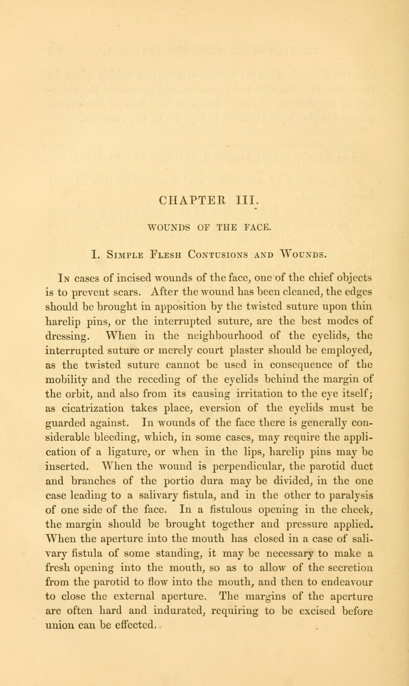 CHAPTER III. WOUNDS OF THE FACE. I. Simple Flesh Contusions and Wounds. In cases of incised wounds of the face, one of the chief objects is to prevent scars. After the wound has been cleaned, the edges should be brought in apposition by the twisted suture upon thin harelip pins, or the interrupted suture, are the best modes of dressing. When in the neighbourhood of the eyelids, the interrupted suture or merely court plaster should be employed, as the twisted suture cannot be used in consequence of the mobility and the receding of the eyelids behind the margin of the orbit, and also from its causing irritation to the eye itself; as cicatrization takes place, eversion of the eyelids must be guarded against. In wounds of the face there is generally con- siderable bleeding, which, in some cases, may require the appli- cation of a ligature, or when in the lips, harelip pins may be inserted. When the wound is perpendicular, the parotid duct and branches of the portio dura may be divided, in the one case leading to a salivary fistula, and in the other to paralysis of one side of the face. In a fistulous opening in the cheek, the margin should be brought together and pressure applied. When the aperture into the mouth has closed in a case of sali- vary fistula of some standing, it may be necessary to make a fresh opening into the mouth, so as to allow of the secretion from the parotid to flow into the mouth, and then to endeavour to close the external aperture. The margins of the aperture are often hard and indurated, requiring to be excised before union can be effected.