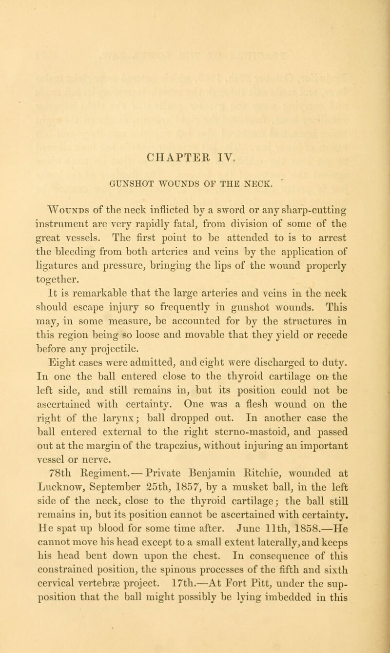 GUNSHOT WOUNDS OF THE NECK. Wounds of the neck inflicted by a sword or any sharp-cutting instrument are very rapidly fatal, from division of some of the great vessels. The first point to be attended to is to arrest the bleeding from both arteries and veins by the application of ligatures and pressure, bringing the lips of the wound properly together. It is remarkable that the large arteries and veins in the neck should escape injury so frequently in gunshot wounds. This may, in some measure, be accounted for by the structures in this region being so loose and movable that they yield or recede before any projectile. Eight cases were admitted, and eight were discharged to duty. In one the ball entered close to the thyroid cartilage on- the left side, and still remains in, but its position could not be ascertained with certainty. One was a flesh wound on the right of the larynx; ball dropped out. In another case the ball entered external to the right sterno-mastoid, and passed out at the margin of the trapezius, without injuring an important vessel or nerve. 78th Regiment.— Private Benjamin Ritchie, wounded at Lucknow, September 25th, 1857, by a musket ball, in the left side of the neck, close to the thyroid cartilage; the ball still remains in, but its position cannot be ascertained with certainty. He spat up blood for some time after. June 11th, 1858.—He cannot move his head except to a small extent laterally, and keeps his head bent down upon the chest. In consequence of this constrained position, the spinous processes of the fifth and sixth cervical vertebra: project. 17th.—At Fort Pitt, under the sup- position that the ball might possibly be lying imbedded in this