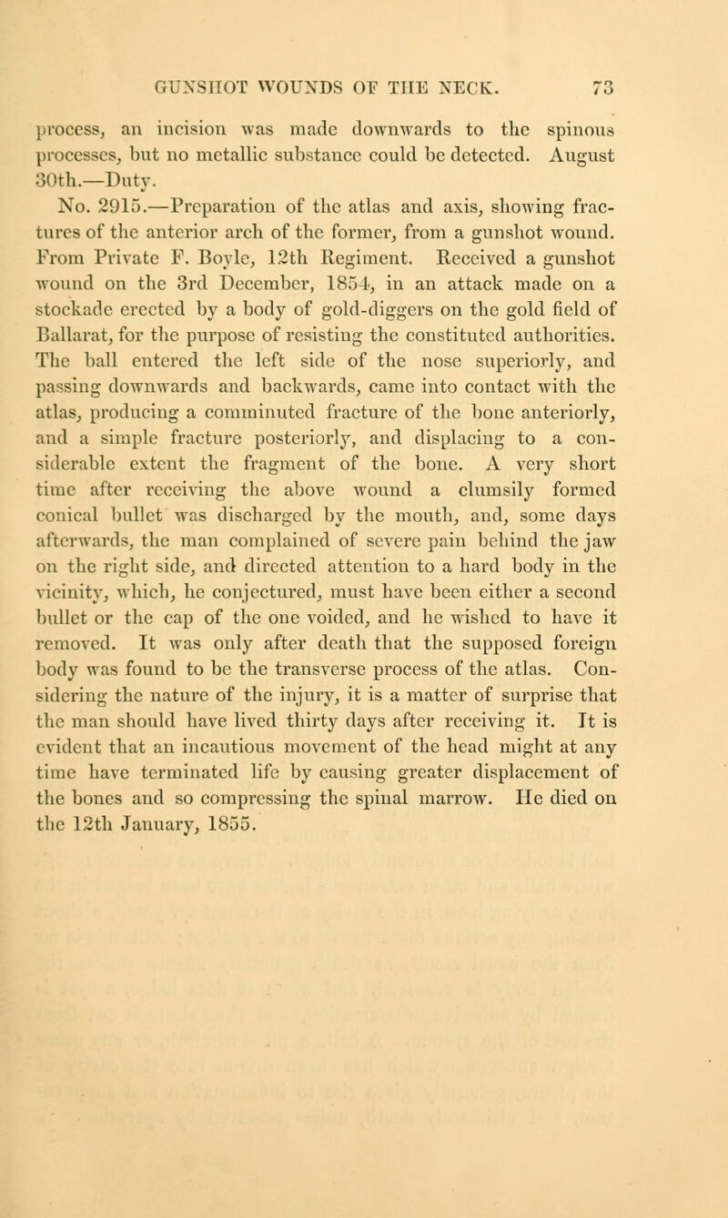 process, an incision was made downwards to the spinous processes, but no metallic substance could be detected. August 30th.—Duty. No. 2915.—Preparation of the atlas and axis, showing frac- tures of the anterior arch of the former, from a gunshot wound. From Private F. Boyle, 12th Regiment. Received a gunshot wound on the 3rd December, 1854, in an attack made on a stockade erected by a body of gold-diggers on the gold field of Ballarat, for the purpose of resisting the constituted authorities. The ball entered the left side of the nose superiorly, and passing downwards and backwards, came into contact with the atlas, producing a comminuted fracture of the bone anteriorly, and a simple fracture posteriorly, and displacing to a con- siderable extent the fragment of the bone. A very short time after receiving the above wound a clumsily formed conical bullet was discharged by the mouth, and, some days afterwards, the man complained of severe pain behind the jaw on the right side, and directed attention to a hard body in the vicinity, which, he conjectured, must have been either a second bullet or the cap of the one voided, and he wished to have it removed. It was only after death that the supposed foreign body was found to be the transverse process of the atlas. Con- sidering the nature of the injury, it is a matter of surprise that the man should have lived thirty days after receiving it. It is evident that an incautious movement of the head might at any time have terminated life by causing greater displacement of the bones and so compressing the spinal marrow. He died on the 12th January, 1855.