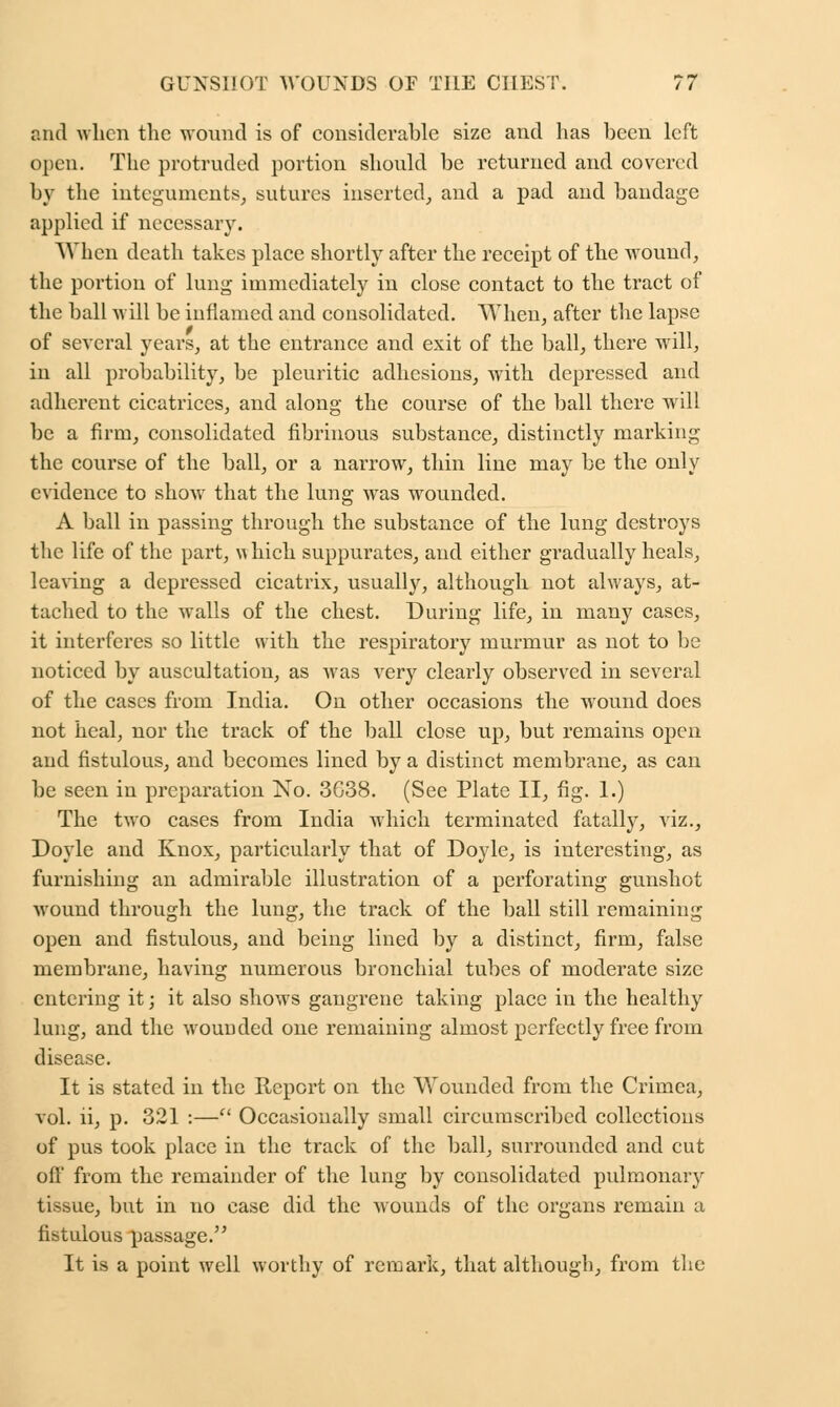 and when the wound is of considerable size and has been left open. The protruded portion should be returned and covered by the integuments, sutures inserted, and a pad and bandage applied if necessary. When death takes place shortly after the receipt of the wound, the portion of lung immediately in close contact to the tract of the ball will be inflamed and consolidated. When, after the lapse of several years, at the entrance and exit of the ball, there will, in all probability, be pleuritic adhesions, with depressed and adherent cicatrices, and along the course of the ball there will be a firm, consolidated fibrinous substance, distinctly marking the course of the ball, or a narrow, thin line may be the only evidence to show that the lung was wrounded. A ball in passing through the substance of the lung destroys the life of the part, xs hich suppurates, and either gradually heals, leaving a depressed cicatrix, usually, although not always, at- tached to the walls of the chest. During life, in many cases, it interferes so little with the respiratory murmur as not to be noticed by auscultation, as was very clearly observed in several of the cases from India. On other occasions the wound does not heal, nor the track of the ball close up, but remains open and fistulous, and becomes lined by a distinct membrane, as can be seen in preparation No. 3G38. (See Plate II, fig. 1.) The two cases from India which terminated fatally, viz., Doyle and Knox, particularly that of Doyle, is interesting, as furnishing an admirable illustration of a perforating gunshot wound through the lung, the track of the ball still remaining open and fistulous, and being lined by a distinct, firm, false membrane, having numerous bronchial tubes of moderate size entering it; it also shows gangrene taking place in the healthy lung, and the wounded one remaining almost perfectly free from disease. It is stated in the Report on the Wounded from the Crimea, vol. ii, p. 321 :— Occasionally small circumscribed collections of pus took place in the track of the ball, surrounded and cut oil' from the remainder of the lung by consolidated pulmonary tissue, but in no case did the wounds of the organs remain a fistulous passage. It is a point well worthy of remark, that although, from the