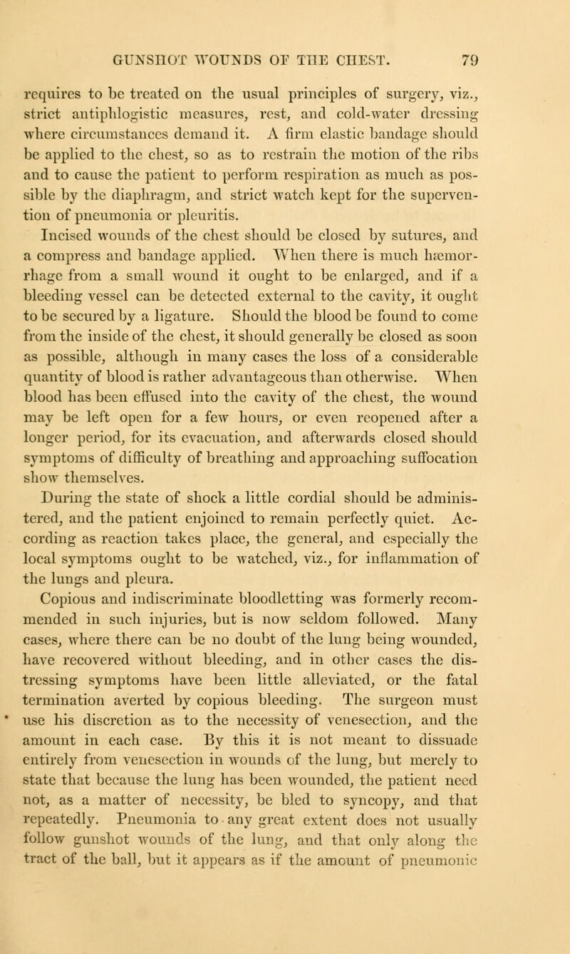 requires to be treated on the usual principles of surgery, viz., strict antiphlogistic measures, rest, and cold-water dressing where circumstances demand it. A firm elastic bandage should be applied to the chest, so as to restrain the motion of the ribs and to cause the patient to perforin respiration as much as pos- sible by the diaphragm, and strict watch kept for the superven- tion of pneumonia or pleuritis. Incised wounds of the chest should be closed by sutures, and a compress and bandage applied. When there is much haemor- rhage from a small wound it ought to be enlarged, and if a bleeding vessel can be detected external to the cavity, it ought to be secured by a ligature. Should the blood be found to come from the inside of the chest, it should generally be closed as soon as possible, although in many cases the loss of a considerable quantity of blood is rather advantageous than otherwise. When blood has been effused into the cavity of the chest, the wound may be left open for a few hours, or even reopened after a longer period, for its evacuation, and afterwards closed should symptoms of difficulty of breathing and approaching suffocation show themselves. During the state of shock a little cordial should be adminis- tered, and the patient enjoined to remain perfectly quiet. Ac- cording as reaction takes place, the general, and especially the local symptoms ought to be watched, viz., for inflammation of the lungs and pleura. Copious and indiscriminate bloodletting was formerly recom- mended in such injuries, but is now seldom followed. Many cases, where there can be no doubt of the lung being wounded, have recovered without bleeding, and in other cases the dis- tressing symptoms have been little alleviated, or the fatal termination averted by copious bleeding. The surgeon must use his discretion as to the necessity of venesection, and the amount in each case. By this it is not meant to dissuade entirely from venesection in wounds of the lung, but merely to state that because the lung has been wounded, the patient need not, as a matter of necessity, be bled to syncopy, and that repeatedly. Pneumonia to any great extent does not usually follow gunshot wounds of the lung, and that only along the tract of the ball, but it appears as if the amount of pneumonic