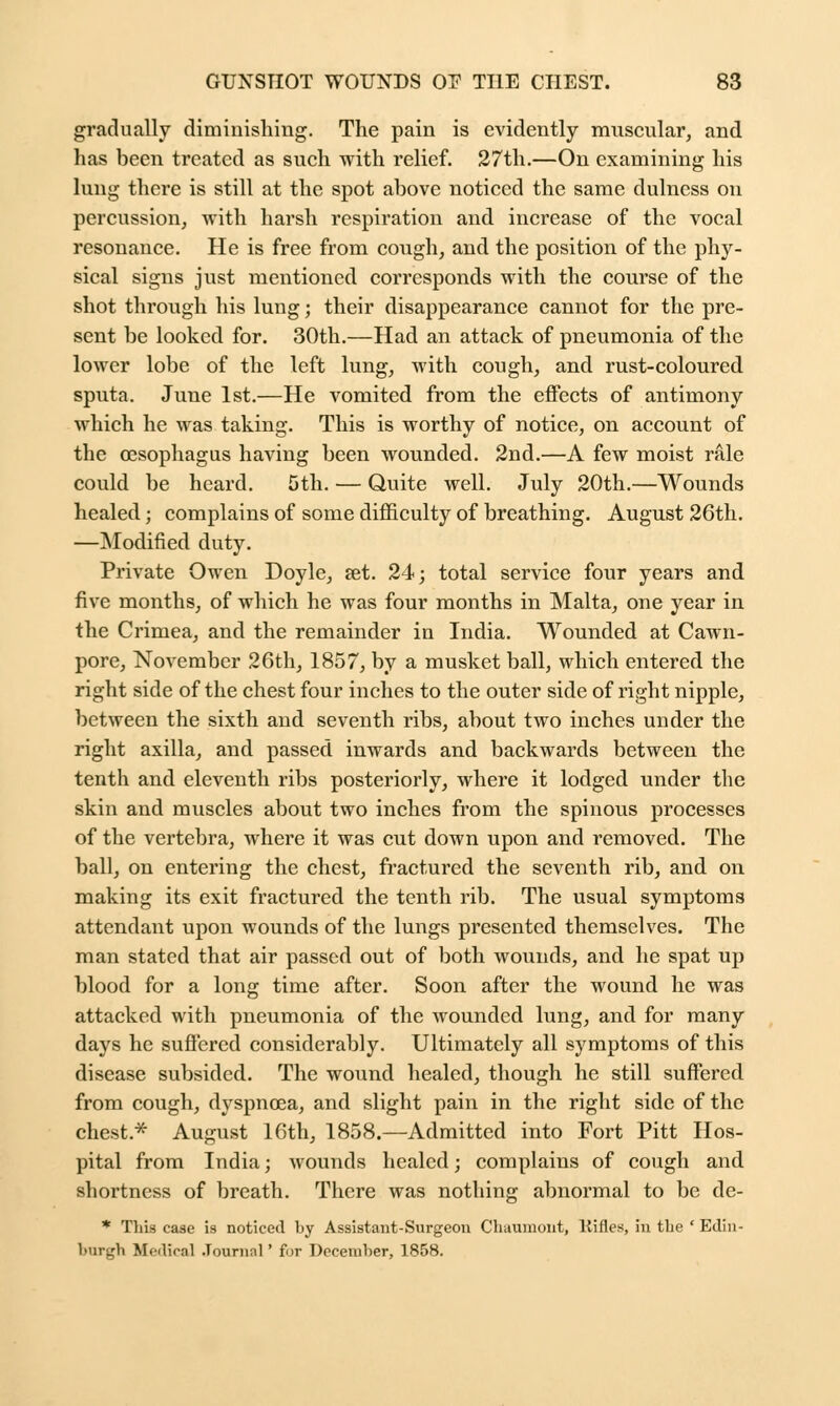 gradually diminishing. The pain is evidently muscular, and lias been treated as such with relief. 27th.—On examining his lung there is still at the spot above noticed the same dulncss on percussion, with harsh respiration and increase of the vocal resonance. He is free from cough, and the position of the phy- sical signs just mentioned corresponds with the course of the shot through his lung; their disappearance cannot for the pre- sent be looked for. 30th.—Had an attack of pneumonia of the lower lobe of the left lung, with cough, and rust-coloured sputa. June 1st.—He vomited from the effects of antimony which he was taking. This is worthy of notice, on account of the oesophagus having been wounded. 2nd.—A few moist rale could be heard. 5th. — Quite well. July 20th.—Wounds healed; complains of some difficulty of breathing. August 26th. —Modified duty. Private Owen Doyle, aet. 24; total service four years and five months, of which he was four months in Malta, one year in the Crimea, and the remainder in India. Wounded at Cawn- pore, November 26th, 1857, by a musket ball, which entered the right side of the chest four inches to the outer side of right nipple, between the sixth and seventh ribs, about two inches under the right axilla, and passed inwards and backwards between the tenth and eleventh ribs posteriorly, where it lodged under the skin and muscles about two inches from the spinous processes of the vertebra, where it was cut down upon and removed. The ball, on entering the chest, fractured the seventh rib, and on making its exit fractured the tenth rib. The usual symptoms attendant upon wounds of the lungs presented themselves. The man stated that air passed out of both wounds, and he spat up blood for a long time after. Soon after the wound he was attacked with pneumonia of the wounded lung, and for many days he suffered considerably. Ultimately all symptoms of this disease subsided. The wound healed, though he still suffered from cough, dyspnoea, and slight pain in the right side of the chest.* August 16th, 1858.—Admitted into Fort Pitt Hos- pital from India; wounds healed; complains of cough and shortness of breath. There was nothing abnormal to be de- * This case is noticed by Assistant-Surgeon Chaumont, Kifles, in the ' Edin- burgh Medical Journal ' for December, 1858.