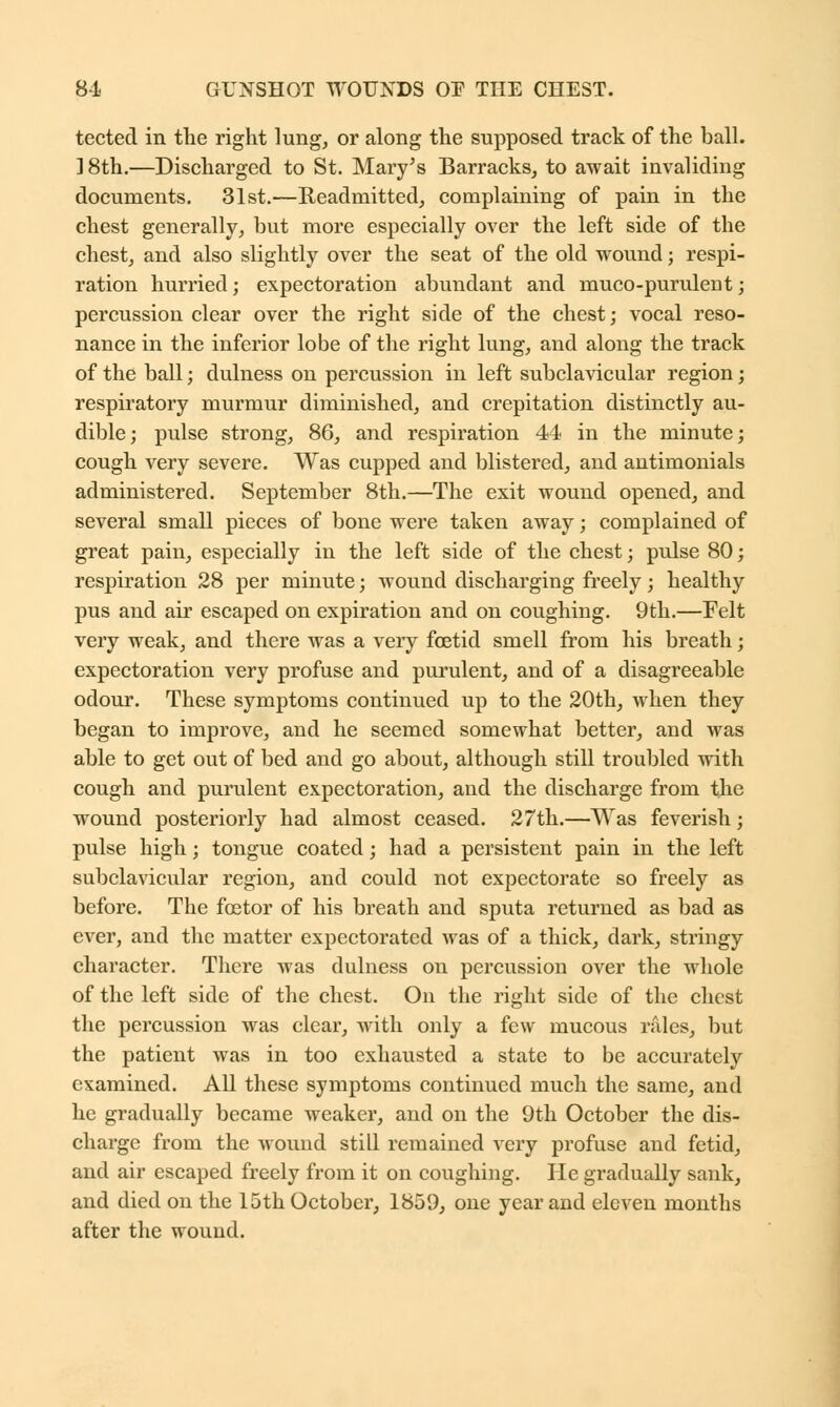 tected in the right lung, or along the supposed track of the ball. ] 8th.—Discharged to St. Mary's Barracks, to await invaliding documents. 31st.—Readmitted, complaining of pain in the chest generally, but more especially over the left side of the chest, and also slightly over the seat of the old wound; respi- ration hurried; expectoration abundant and muco-purulent; percussion clear over the right side of the chest; vocal reso- nance in the inferior lobe of the right lung, and along the track of the ball; dulness on percussion in left subclavicular region; respiratory murmur diminished, and crepitation distinctly au- dible; pulse strong, 86, and respiration 44 in the minute; cough very severe. Was cupped and blistered, and antimonials administered. September 8th.—The exit wound opened, and several small pieces of bone were taken away; complained of great pain, especially in the left side of the chest; pulse 80; respiration 28 per minute; wound discharging freely; healthy pus and air escaped on expiration and on coughing. 9th.—Felt very weak, and there was a very foetid smell from his breath; expectoration very profuse and purulent, and of a disagreeable odour. These symptoms continued up to the 20th, when they began to improve, and he seemed somewhat better, and was able to get out of bed and go about, although still troubled with cough and purulent expectoration, and the discharge from the wound posteriorly had almost ceased. 27th.—Was feverish; pulse high; tongue coated; had a persistent pain in the left subclavicular region, and could not expectorate so freely as before. The fostor of his breath and sputa returned as bad as ever, and the matter expectorated was of a thick, dark, stringy character. There was dulness on percussion over the whole of the left side of the chest. On the right side of the chest the percussion was clear, with only a few mucous rales, but the patient was in too exhausted a state to be accurately examined. All these symptoms continued much the same, and he gradually became weaker, and on the 9th October the dis- charge from the wound still remained very profuse and fetid, and air escaped freely from it on coughing. He gradually sank, and died on the 15th October, 1859, one year and eleven months after the wound.