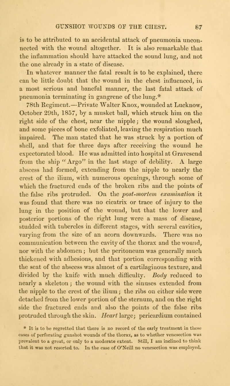 is to be attributed to an accidental attack of pneumonia uncon- nected with the wound altogether. It is also remarkable that the inflammation should have attacked the sound lung, and not the one already in a state of disease. In whatever manner the fatal result is to be explained, there can be little doubt that the wound in the chest influenced, in a most serious and baneful manner, the last fatal attack of pneumonia terminating in gangrene of the lung.* 78th Kegiment.—Private Walter Knox, wounded at Lucknow, October 29th, 1857, by a musket ball, which struck him on the right side of the chest, near the nipple; the wound sloughed, and some pieces of bone exfoliated, leaving the respiration much impaired. The man stated that he was struck by a portion of shell, and that for three days after receiving the wound he expectorated blood. He was admitted into hospital at Gravesend from the ship  Argo in the last stage of debility. A large abscess had formed, extending from the nipple to nearly the crest of the ilium, with numerous openings, through some of •which the fractured ends of the broken ribs and the points of the false ribs protruded. On the post-mortem examination it was found that there was no cicatrix or trace of injury to the lung in the position of the wound, but that the lower and posterior portions of the right lung were a mass of disease, studded with tubercles in different stages, with several cavities, varying from the size of an acorn downwards. There was no communication between the cavity of the thorax and the wound, nor with the abdomen; but the peritoneum was generally much thickened with adhesions, and that portion corresponding with the seat of the abscess was almost of a cartilaginous texture, and divided by the knife with much difficulty. Body reduced to nearly a skeleton; the wound with the sinuses extended from the nipple to the crest of the ilium; the ribs on either side Avere detached from the lower portion of the sternum, and on the right side the fractured ends and also the points of the false ribs protruded through the skin. Heart large; pericardium contained * It is to be regretted that there is no record of the early treatment in these cases of perforating gunshot wounds of the thorax, as to whether venesection was prevalent to a great, or only to a moderate extent. Still, I am inclined to think that it was not resorted to. In the case of O'Neill no venesection was employed,