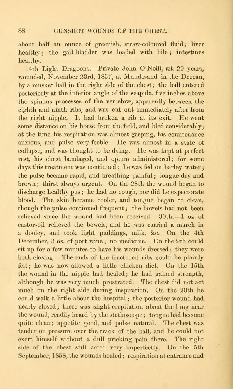 about half an ounce of greenish, straw-coloured fluid; liver healthy; the gall-bladder was loaded with bile; intestines healthy. 14th Light Dragoons.—Private John O'Neill, set. 29 years, wounded, November 23rd, 1857, at Mundesand in the Deccan, by a musket ball in the right side of the chest; the ball entered posteriorly at the inferior angle of the scapula, five inches above the spinous processes of the vertebras, apparently between the eighth and ninth ribs, and was cut out immediately after from the right nipple. It had broken a rib at its exit. He went some distance on his horse from the field, and bled considerably; at the time his respiration was almost gasping, his countenance anxious, and pulse very feeble. He was almost in a state of collapse, and was thought to be dying. He was kept at perfect rest, his chest bandaged, and opium administered; for some days this treatment was continued; he was fed on barley-water; the pulse became rapid, and breathing painful; tongue dry and brown; thirst always urgent. On the 28th the wound began to discharge healthy pus; he had no cough, nor did he expectorate blood. The skin became cooler, and tongue began to clean, though the pulse continued frequent; the bowels had not been relieved since the wound had been received. 30th.—1 oz. of castor-oil relieved the bowels, and he was carried a march in a dooley, and took light puddings, milk, &c. On the 4th December, 3 oz. of port wine ; no medicine. On the 9th could sit up for a few minutes to have his wounds dressed; they were both closing. The ends of the fractured ribs could be plainly felt; he was now allowed a little chicken diet. On the 15th the wound in the nipple had healed; he had gained strength, although he was very much prostrated. The chest did not act much on the right side during inspiration. On the 20th he could walk a little about the hospital; the posterior wound had nearly closed; there was slight crepitation about the lung near the wound, readily heard by the stethoscope ; tongue had become quite clean; appetite good, and pulse natural. The chest was tender on pressure over the track of the ball, and he could not exert himself without a dull pricking pain there. The right side of the chest still acted very imperfectly. On the 5th September, 1858, the wounds healed; respiration at entrance and