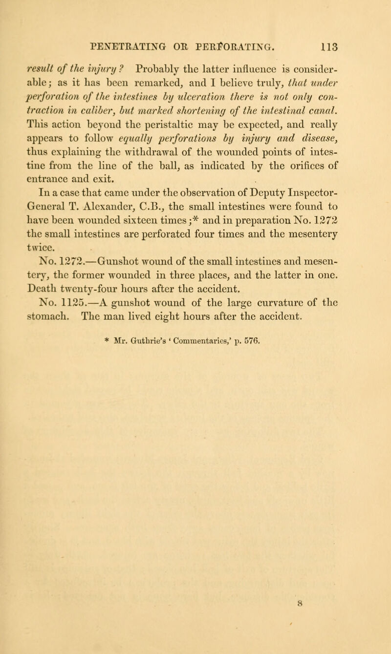result of the injury ? Probably the latter influence is consider- able ; as it has been remarked, and I believe truly, that under perforation of the intestines by ulceration there is not only con- traction in caliber, but marked shortening of the intestinal canal. This action beyond the peristaltic may be expected, and really appears to follow equally perforations by injury and disease, thus explaining the withdrawal of the wounded points of intes- tine from the line of the ball, as indicated by the orifices of entrance and exit. In a case that came under the observation of Deputy Inspector- General T. Alexander, C.B., the small intestines were found to have been wounded sixteen times j* and in preparation No. 1272 the small intestines are perforated four times and the mesentery twice. No. 1272.—Gunshot wound of the small intestines and mesen- tery, the former wounded in three places, and the latter in one. Death twenty-four hours after the accident. No. 1125.—A gunshot wound of the large curvature of the stomach. The man lived eight hours after the accident. * Mr. Guthrie's ' Commentaries,' p. 576.
