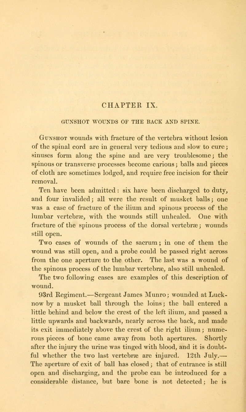GUNSHOT WOUNDS OF THE BACK AND SPINE. Gunshot wounds with fracture of the vertebra without lesion of the spinal cord are in general very tedious and slow to cure; sinuses form along the spine and are very troublesome; the spinous or transverse processes become carious; balls and pieces of cloth are sometimes lodged, and require free incision for their removal. Ten have been admitted: six have been discharged to duty, and four invalided; all were the result of musket balls; one was a case of fracture of the ilium and spinous process of the lumbar vertebrae, with the wounds still unhealed. One with fracture of the spinous process of the dorsal vertebras; wounds still open. Two cases of wounds of the sacrum; in one of them the wound was still open, and a probe could be passed right across from the one aperture to the other. The last was a wound of the spinous process of the lumbar vertebras, also still unhealed. The two following cases are examples of this description of wound. 93rd Regiment.—Sergeant James Munro; wounded at Luck- now by a musket ball through the loins; the ball entered a little behind and below the crest of the left ilium, and passed a little upwards and backwards, nearly across the back, and made its exit immediately above the crest of the right ilium; nume- rous pieces of bone came away from both apertures. Shortly after the injury the urine was tinged with blood, and it is doubt- ful whether the two last vertebrae are injured. 12th July.— The aperture of exit of ball has closed; that of entrance is still open and discharging, and the probe can be introduced for a considerable distance, but bare bone is not detected; he is