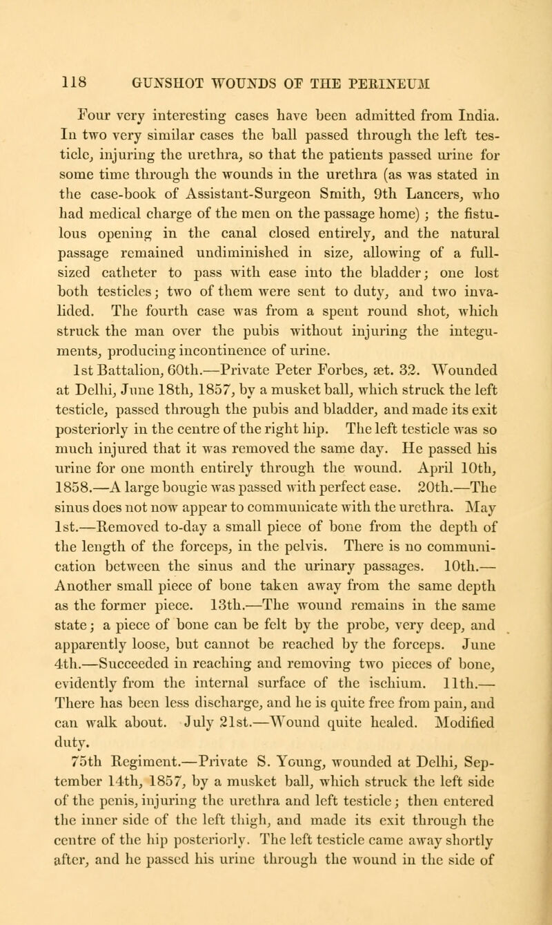 Four very interesting cases have been admitted from India. In two very similar cases the ball passed through the left tes- ticle, injuring the urethra, so that the patients passed urine for some time through the wounds in the urethra (as was stated in the case-book of Assistant-Surgeon Smith, 9th Lancers, who had medical charge of the men on the passage home) ; the fistu- lous opening in the canal closed entirely, and the natural passage remained undiminished in size, allowing of a full- sized catheter to pass with ease into the bladder; one lost both testicles; two of them were sent to duty, and two inva- lided. The fourth case was from a spent round shot, which struck the man over the pubis without injuring the integu- ments, producing incontinence of urine. 1st Battalion, 60th.—Private Peter Forbes, set. 32. Wounded at Delhi, June 18th, 1857, by a musket ball, which struck the left testicle, passed through the pubis and bladder, and made its exit posteriorly in the centre of the right hip. The left testicle was so much injured that it was removed the same day. He passed his urine for one month entirely through the wound. April 10th, 1858.—A large bougie was passed with perfect ease. 20th.—The sinus does not now appear to communicate with the urethra. May 1st.—Removed to-day a small piece of bone from the depth of the length of the forceps, in the pelvis. There is no communi- cation between the sinus and the urinary passages. 10th.— Another small piece of bone taken away from the same depth as the former piece. 13th.—The wound remains in the same state; a piece of bone can be felt by the probe, very deep, and apparently loose, but cannot be reached by the forceps. June 4th.—Succeeded in reaching and removing two pieces of bone, evidently from the internal surface of the ischium. 11th.— There has been less discharge, and he is quite free from pain, and can walk about. July 21st.—Wound quite healed. Modified duty. 75th Regiment.—Private S. Young, wounded at Delhi, Sep- tember 14th, 1857, by a musket ball, which struck the left side of the penis, injuring the urethra and left testicle; then entered the inner side of the left thigh, and made its exit through the centre of the hip posteriorly. The left testicle came away shortly after, and he passed his urine through the wound in the side of