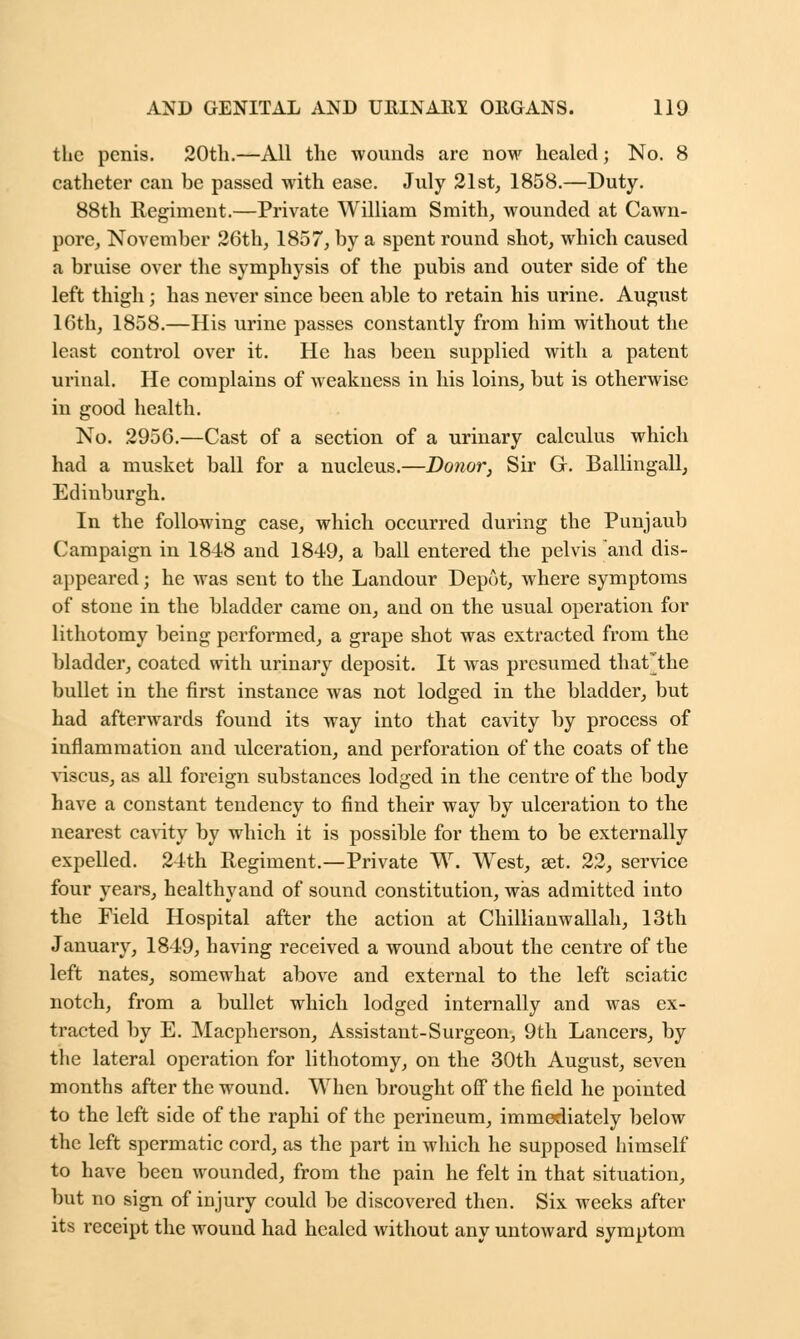 the penis. 20th.—All the wounds are now healed; No. 8 catheter can be passed with ease. July 21st, 1858.—Duty. 88th Regiment.—Private William Smith, wounded at Cawn- pore, November 26th, 1857, by a spent round shot, which caused a bruise over the symphysis of the pubis and outer side of the left thigh; has never since been able to retain his urine. August 16th, 1858.—His urine passes constantly from him without the least control over it. He has been supplied with a patent urinal. He complains of weakness in his loins, but is otherwise in good health. No. 2956.—Cast of a section of a urinary calculus which had a musket ball for a nucleus.—Donor, Sir Gr. Ballingall, Edinburgh. In the following case, which occurred during the Punjaub Campaign in 1848 and 1849, a ball entered the pelvis and dis- appeared ; he was sent to the Landour Depot, where symptoms of stone in the bladder came on, and on the usual operation for lithotomy being performed, a grape shot was extracted from the bladder, coated with urinary deposit. It was presumed that~the bullet in the first instance was not lodged in the bladder, but had afterwards found its way into that cavity by process of inflammation and ulceration, and perforation of the coats of the viscus, as all foreign substances lodged in the centre of the body have a constant tendency to find their way by ulceration to the nearest cavity by which it is possible for them to be externally expelled. 24th Regiment.—Private W. West, set. 22, service four years, healthyand of sound constitution, was admitted into the Field Hospital after the action at Chillianwallah, 13th January, 1849, having received a wound about the centre of the left nates, somewhat above and external to the left sciatic notch, from a bullet which lodged internally and was ex- tracted by E. Macpherson, Assistant-Surgeon, 9th Lancers, by the lateral operation for lithotomy, on the 30th August, seven months after the wound. When brought off the field he pointed to the left side of the raphi of the perineum, immediately below the left spermatic cord, as the part in which he supposed himself to have been wounded, from the pain he felt in that situation, but no sign of injury could be discovered then. Six weeks after its receipt the wound had healed without any untoward symptom