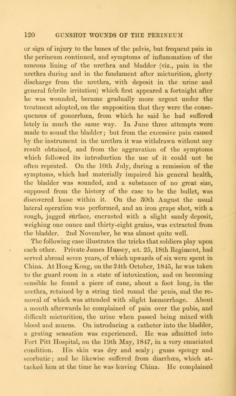 or sign of injury to the bones of the pelvis, but frequent pain in the perineum continued, and symptoms of inflammation of the mucous lining of the urethra and bladder (viz., pain in the urethra during and in the fundament after micturition, gleety discharge from the urethra, with deposit in the urine and general febrile irritation) which first appeared a fortnight after he was wounded, became gradually more urgent under the treatment adopted, on the supposition that they were the conse- quences of gonorrhoea, from which he said he had suffered lately in much the same way. In June three attempts were made to sound the bladder; but from the excessive pain caused by the instrument in the urethra it was withdrawn without any result obtained, and from the aggravation of the symptoms which followed its introduction the use of it could not be often repeated. On the 10th July, during a remission of the symptoms, which had materially impaired his general health, the bladder was sounded, and a substance of no great size, supposed from the history of the case to be the bullet, was discovered loose within it. On the 30th August the usual lateral operation was performed, and an iron grape shot, with a rough, jagged surface, encrusted with a slight sandy deposit, weighing one ounce and thirty-eight grains, was extracted from the bladder. 2nd November, he was almost quite well. The following case illustrates the tricks that soldiers play upon each other. Private James Hussey, set. 25, 18th Regiment, had served abroad seven years, of which upwards of six were spent in China. At Hong Kong, on the 24th October, 184-5, he was taken to the guard room in a state of intoxication, and on becoming sensible he found a piece of cane, about a foot long, in the urethra, retained by a string tied r'ound the penis, and the re- moval of which was attended with slight haemorrhage. About a month afterwards he complained of pain over the pubis, and difficult micturition, the urine when passed being mixed with blood and mucus. On introducing a catheter into the bladder, a grating sensation was experienced. He was admitted into Fort Pitt Hospital, on the 19th May, 1847, in a very emaciated condition. His skin was dry and scaly; gums spongy and scorbutic; and he likewise suffered from diarrhoea, which at- tacked him at the time he was leaving China. He complained