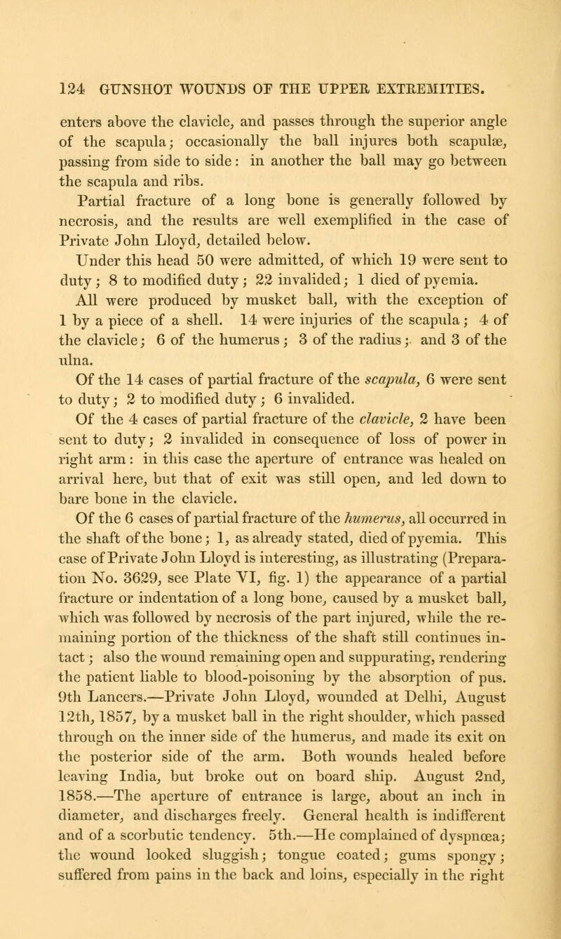 enters above the clavicle, and passes through the superior angle of the scapula; occasionally the ball injures both scapulae, passing from side to side : in another the ball may go between the scapula and ribs. Partial fracture of a long bone is generally followed by necrosis, and the results are well exemplified in the case of Private John Lloyd, detailed below. Under this head 50 were admitted, of which 19 were sent to duty ; 8 to modified duty ; 22 invalided; 1 died of pyemia. All were produced by musket ball, with the exception of 1 by a piece of a shell. 14 were injuries of the scapula; 4 of the clavicle; 6 of the humerus; 3 of the radius; and 3 of the ulna. Of the 14 cases of partial fracture of the scapula, 6 were sent to duty; 2 to modified duty ; 6 invalided. Of the 4 cases of partial fracture of the clavicle, 2 have been sent to duty; 2 invalided in consequence of loss of power in right arm: in this case the aperture of entrance was healed on arrival here, but that of exit was still open, and led down to bare bone in the clavicle. Of the 6 cases of partial fracture of the humerus, all occurred in the shaft of the bone; 1, as already stated, died of pyemia. This case of Private John Lloyd is interesting, as illustrating (Prepara- tion No. 3629, see Plate VI, fig. 1) the appearance of a partial fracture or indentation of a long bone, caused by a musket ball, which was followed by necrosis of the part injured, while the re- maining portion of the thickness of the shaft still continues in- tact ; also the wound remaining open and suppurating, rendering the patient liable to blood-poisoning by the absorption of pus. 9th Lancers.—Private John Lloyd, wounded at Delhi, August 12th, 1857, by a musket ball in the right shoulder, which passed through on the inner side of the humerus, and made its exit on the posterior side of the arm. Both wounds healed before leaving India, but broke out on board ship. August 2nd, 1858.—The aperture of entrance is large, about an inch in diameter, and discharges freely. General health is indifferent and of a scorbutic tendency. 5th.—He complained of dyspnoea; the wound looked sluggish; tongue coated; gums spongy; suffered from pains in the back and loins, especially in the right