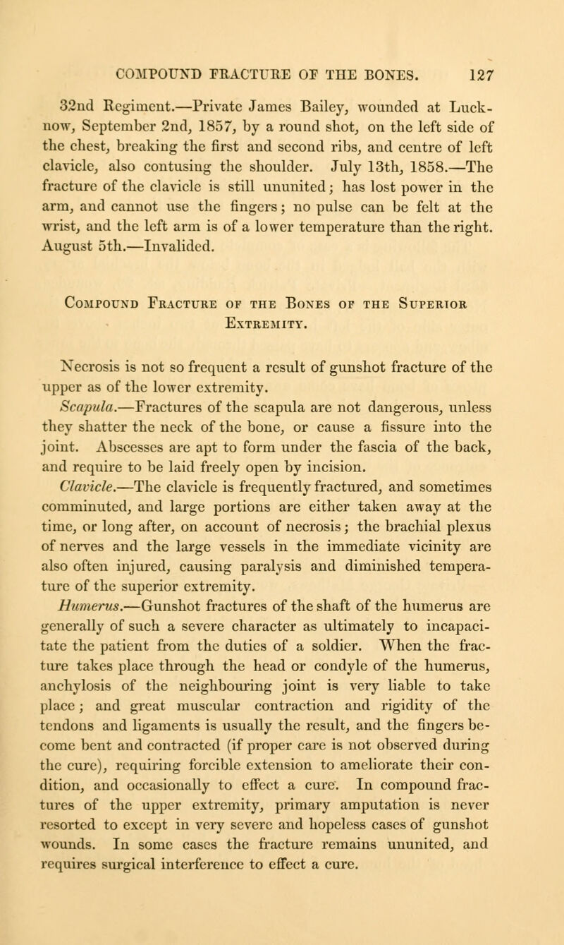 32nd Regiment.—Private James Bailey, wounded at Luck- now, September 2nd, 1857, by a round shot, on the left side of the chest, breaking the first and second ribs, and centre of left clavicle, also contusing the shoulder. July 13th, 1858.—The fracture of the clavicle is still ununited; has lost power in the arm, and cannot use the fingers; no pulse can be felt at the wrist, and the left arm is of a lower temperature than the right. August 5th.—Invalided. Compound Fracture of the Bones of the Superior Extremity. Necrosis is not so frequent a result of gunshot fracture of the upper as of the lower extremity. Scapula.—Fractures of the scapula are not dangerous, unless they shatter the neck of the bone, or cause a fissure into the joint. Abscesses are apt to form under the fascia of the back, and require to be laid freely open by incision. Clavicle.—The clavicle is frequently fractured, and sometimes comminuted, and large portions are either taken away at the time, or long after, on account of necrosis; the brachial plexus of nerves and the large vessels in the immediate vicinity are also often injured, causing paralysis and diminished tempera- ture of the superior extremity. Humerus.—Gunshot fractures of the shaft of the humerus are generally of such a severe character as ultimately to incapaci- tate the patient from the duties of a soldier. When the frac- ture takes place through the head or condyle of the humerus, anchylosis of the neighbouring joint is very liable to take place; and great muscular contraction and rigidity of the tendons and ligaments is usually the result, and the fingers be- come bent and contracted (if proper care is not observed during the cure), requiring forcible extension to ameliorate their con- dition, and occasionally to effect a cure. In compound frac- tures of the upper extremity, primary amputation is never resorted to except in very severe and hopeless cases of gunshot wounds. In some cases the fracture remains ununited, and requires surgical interference to effect a cure.