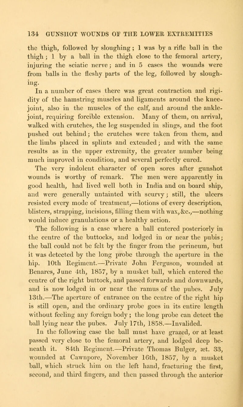 the thigh, followed by sloughing ; 1 was by a rifle ball in the thigh ; 1 by a ball in the thigh close to the femoral artery, injuring the sciatic nerve; and in 5 cases the wounds were from balls in the fleshy parts of the leg, followed by slough- ing. In a number of cases there was great contraction and rigi- dity of the hamstring muscles and ligaments around the knee- joiut, also in the muscles of the calf, and around the ankle- joint, requiring forcible extension. Many of them, on arrival, walked with crutches, the leg suspended in slings, and the foot pushed out behind; the crutches were taken from them, and the limbs placed in splints and extended; and with the same results as in the upper extremity, the greater number being much improved in condition, and several perfectly cured. The very indolent character of open sores after gunshot wounds is worthy of remark. The men were apparently in good health, had lived well both in India and on board ship, and were generally untainted with scurvy; still, the ulcers resisted every mode of treatment,—lotions of every description, blisters, strapping, incisions, filling them with wax,&c,—nothing would induce granulations or a healthy action. The following is a case where a ball entered posteriorly in the centre of the buttocks, and lodged in or near the pubis; the ball could not be felt by the finger from the perineum, but it was detected by the long probe through the aperture in the hip. 10th Regiment.—Private John Ferguson, wounded at Benares, June 4th, 1857, by a musket ball, which entered the centre of the right buttock, and passed forwards and downwards, and is now lodged in or near the ramus of the pubes. July 13th.—The aperture of entrance on the centre of the right hip is still open, and the ordinary probe goes in its entire length without feeling any foreign body ; the long probe can detect the ball lying near the pubes. July 17th, 1858.—Invalided. In the following case the ball must have grazed, or at least passed very close to the femoral artery, and lodged deep be- neath it. 84th Regiment.—Private Thomas Bulger, aet. 33, wounded at Cawnpore, November 16th, 1857, by a musket ball, which struck him on the left hand, fracturing the first, second, and third fingers, and then passed through the anterior