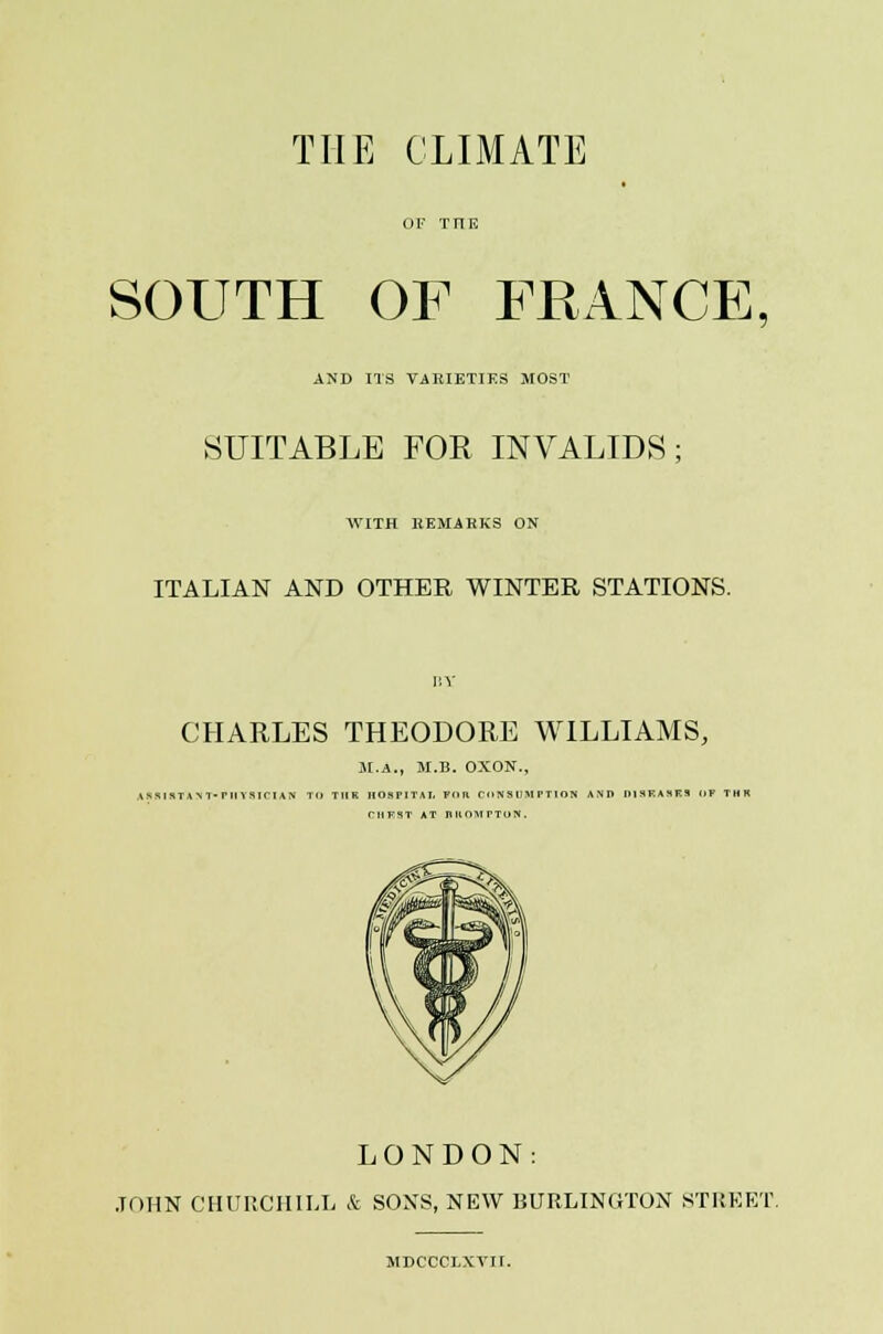 THE CLIMATE SOUTH OF FRANCE, AND ITS VARIETIES MOST SUITABLE FOR INVALIDS; WITH HEMAHKS ON ITALIAN AND OTHER WINTER STATIONS. CHARLES THEODORE WILLIAMS, M.A., M.B. OXON., ASRIHTANT-F11Y8ICIAN TO T1IK HOSPITAL FOR CONSUMPTION AND HISKASKS OF THR CHEST AT RUOHPTON. LONDON: .TOHN CHURCHILL & SOXS, NEW BURLINGTON STREET. MDCCCLXVII.