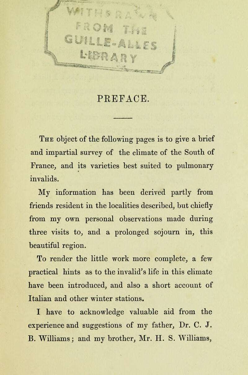 ' • ■■■■'■- -■..... PREFACE. The object of the following pages is to give a brief and impartial survey of the climate of the South of France, and its varieties best suited to pulmonary invalids. My information has been derived partly from friends resident in the localities described, but chiefly from my own personal observations made during three visits to, and a prolonged sojourn in, this beautiful region. To render the little work more complete, a few practical hints as to the invalid's life in this climate have been introduced, and also a short account of Italian and other winter stations. I have to acknowledge valuable aid from the experience and suggestions of my father, Dr. C. J. B. Williams; and my brother, Mr. H. S. Williams,